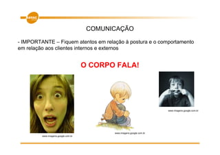 COMUNICAÇÃO

- IMPORTANTE – Fiquem atentos em relação à postura e o comportamento
em relação aos clientes internos e externos


                                     O CORPO FALA!




                                                                        www.imagens.google.com.br




                                            www.imagens.google.com.br
         www.imagens.google.com.br
 