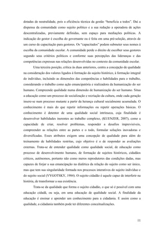 dotadas de neutralidade, pois a eficiência técnica da gestão “beneficia a todos”. Daí a
dispensa da comunidade como sujeito político e a sua redução a operadora de ações
descentralizadas, previamente definidas, sem espaço para mediações políticas. A
indicação do gestor é escolha do governante ou é feita em uma pré-seleção, através de
um curso de capacitação para gestores. Os “capacitados” podem submeter seus nomes à
escolha da comunidade escolar. A comunidade perde o direito de escolher seus gestores
segundo seus critérios políticos e conforme suas percepções das lideranças e das
competências expressas nas relações desenvolvidas no contexto da comunidade escolar.
       Uma terceira posição, crítica às duas anteriores, centra a concepção de qualidade
na consideração dos valores ligados à formação do sujeito histórico, à formação integral
do indivíduo, incluindo as dimensões das competências e habilidades para o trabalho,
considerando o trabalho como ação emancipatória e realizadora da humanização do ser
humano. Compreende qualidade numa dimensão de humanização do ser humano. Situa
a educação como um processo de socialização e recriação da cultura, onde cada geração
insere-se num processo mutante a partir da herança cultural socialmente acumulada. O
conhecimento é mais do que repetir informações ou repetir operações básicas. O
conhecimento é detentor de uma qualidade social intrínseca, cuja finalidade é
desenvolver habilidades inerentes ao trabalho complexo, (KUENZER, 2007), como a
capacidade de criar, resolver problemas, responder a desafios imprevisíveis,
compreender as relações entre as partes e o todo, formular soluções inovadoras e
diversificadas. Esses atributos exigem uma concepção de qualidade para além do
treinamento de habilidades restritas, cujo objetivo é o de responder as avaliações
externas. Trata-se de entender qualidade como qualidade social, de educação como
processo de desenvolvimento humano, de formação de sujeitos históricos, cidadãos
críticos, autônomos, portanto não como meros reprodutores das condições dadas, mas
capazes de forjar a sua emancipação na dialética da relação do sujeito como ser único,
mas que tem sua singularidade formada nos processos interativos do sujeito indivíduo e
do sujeito social (VYGOTSKY, 1984). O sujeito cidadão é aquele capaz de interferir na
história, de transformar a sua existência.
       Trata-se da qualidade que forma o sujeito cidadão, o que só é possível com uma
educação cidadã, ou seja, em uma educação de qualidade social. A finalidade da
educação é ensinar e aprender um conhecimento para a cidadania. E assim como a
qualidade, a cidadania também pode ter diferentes conceitualizações.



                                                                                     11
 