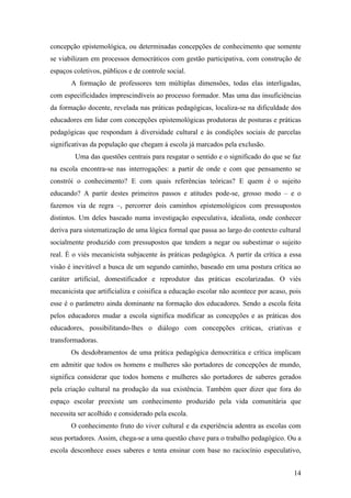concepção epistemológica, ou determinadas concepções de conhecimento que somente
se viabilizam em processos democráticos com gestão participativa, com construção de
espaços coletivos, públicos e de controle social.
       A formação de professores tem múltiplas dimensões, todas elas interligadas,
com especificidades imprescindíveis ao processo formador. Mas uma das insuficiências
da formação docente, revelada nas práticas pedagógicas, localiza-se na dificuldade dos
educadores em lidar com concepções epistemológicas produtoras de posturas e práticas
pedagógicas que respondam à diversidade cultural e às condições sociais de parcelas
significativas da população que chegam á escola já marcados pela exclusão.
         Uma das questões centrais para resgatar o sentido e o significado do que se faz
na escola encontra-se nas interrogações: a partir de onde e com que pensamento se
constrói o conhecimento? E com quais referências teóricas? E quem é o sujeito
educando? A partir destes primeiros passos e atitudes pode-se, grosso modo – e o
fazemos via de regra –, percorrer dois caminhos epistemológicos com pressupostos
distintos. Um deles baseado numa investigação especulativa, idealista, onde conhecer
deriva para sistematização de uma lógica formal que passa ao largo do contexto cultural
socialmente produzido com pressupostos que tendem a negar ou subestimar o sujeito
real. È o viés mecanicista subjacente às práticas pedagógica. A partir da crítica a essa
visão é inevitável a busca de um segundo caminho, baseado em uma postura crítica ao
caráter artificial, domestificador e reprodutor das práticas escolarizadas. O viés
mecanicista que artificializa e coisifica a educação escolar não acontece por acaso, pois
esse é o parâmetro ainda dominante na formação dos educadores. Sendo a escola feita
pelos educadores mudar a escola significa modificar as concepções e as práticas dos
educadores, possibilitando-lhes o diálogo com concepções críticas, criativas e
transformadoras.
       Os desdobramentos de uma prática pedagógica democrática e crítica implicam
em admitir que todos os homens e mulheres são portadores de concepções de mundo,
significa considerar que todos homens e mulheres são portadores de saberes gerados
pela criação cultural na produção da sua existência. Também quer dizer que fora do
espaço escolar preexiste um conhecimento produzido pela vida comunitária que
necessita ser acolhido e considerado pela escola.
       O conhecimento fruto do viver cultural e da experiência adentra as escolas com
seus portadores. Assim, chega-se a uma questão chave para o trabalho pedagógico. Ou a
escola desconhece esses saberes e tenta ensinar com base no raciocínio especulativo,


                                                                                      14
 