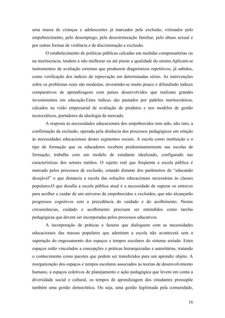 uma massa de crianças e adolescentes já marcados pela exclusão, vitimados pelo
empobrecimento, pelo desemprego, pela desestruturação familiar, pelo abuso sexual e
por outras formas de violência e de discriminação e exclusão.
       O estabelecimento de políticas públicas calcadas em medidas compensatórias ou
na meritocracia, tendem a não melhorar ou até piorar a qualidade do ensino.Aplicam-se
instrumentos de avaliação externas que produzem diagnósticos repetitivos, já sabidos,
como verificação dos índices de reprovação em determinadas séries. As intervenções
sobre os problemas reais são modestas, investindo-se muito pouco e difundindo índices
comparativos de aprendizagens com países desenvolvidos que realizam grandes
investimentos em educação.Estes índices são pautados por padrões meritocráticos,
calcados na visão empresarial de avaliação de produtos e nos modelos de gestão
tecnocráticos, portadores da ideologia de mercado.
       A resposta às necessidades educacionais dos empobrecidos tem sido, não raro, a
confirmação da exclusão, operada pela distância dos processos pedagógicos em relação
às necessidades educacionais destes segmentos sociais. A escola como instituição e o
tipo de formação que os educadores recebem predominantemente nas escolas de
formação, trabalha com um modelo de estudante idealizado, configurado nas
características dos setores médios. O sujeito real que freqüenta a escola pública é
marcado pelos processos de exclusão, estando distante dos parâmetros do “educando
desejável” o que distancia a escola das soluções educacionais necessárias às classes
populares.O que desafia a escola pública atual é a necessidade de superar os entraves
para acolher e cuidar de um universo de empobrecidos e excluídos, que não alcançarão
progressos cognitivos sem a precedência do cuidado e do acolhimento. Nestas
circunstâncias, cuidado e acolhimento precisam ser entendidos como tarefas
pedagógicas que devem ser incorporadas pelos processos educativos.
       A incorporação de práticas e fazeres que dialoguem com as necessidades
educacionais das massas populares que adentram a escola não acontecerá sem a
superação do engessamento dos espaços e tempos escolares do sistema seriado. Estes
espaços estão vinculados a concepções e práticas hierarquizadas e autoritárias, tratando
o conhecimento como pacotes que podem ser transferidos para um aprendiz objeto. A
reorganização dos espaços e tempos escolares associados às teorias de desenvolvimento
humano, a espaços coletivos de planejamento e ação pedagógica que levem em conta a
diversidade social e cultural, os tempos de aprendizagem dos estudantes pressupõe
também uma gestão democrática. Ou seja, uma gestão legitimada pela comunidade,


                                                                                     16
 