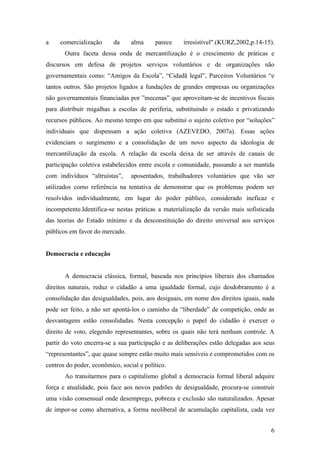 a    comercialização      da     alma     parece    irresistível".(KURZ,2002,p.14-15).
       Outra faceta dessa onda de mercantilização é o crescimento de práticas e
discursos em defesa de projetos serviços voluntários e de organizações não
governamentais como: “Amigos da Escola”, “Cidadã legal”, Parceiros Voluntários “e
tantos outros. São projetos ligados a fundações de grandes empresas ou organizações
não governamentais financiadas por ”mecenas” que aproveitam-se de incentivos fiscais
para distribuir migalhas a escolas de periferia, substituindo o estado e privatizando
recursos públicos. Ao mesmo tempo em que substitui o sujeito coletivo por “soluções”
individuais que dispensam a ação coletiva (AZEVEDO, 2007a). Essas ações
evidenciam o surgimento e a consolidação de um novo aspecto da ideologia de
mercantilização da escola. A relação da escola deixa de ser através de canais de
participação coletiva estabelecidos entre escola e comunidade, passando a ser mantida
com indivíduos “altruístas”,     aposentados, trabalhadores voluntários que vão ser
utilizados como referência na tentativa de demonstrar que os problemas podem ser
resolvidos individualmente, em lugar do poder público, considerado ineficaz e
incompetente.Identifica-se nestas práticas a materialização da versão mais sofisticada
das teorias do Estado mínimo e da desconstituição do direito universal aos serviços
públicos em favor do mercado.


Democracia e educação


       A democracia clássica, formal, baseada nos princípios liberais dos chamados
direitos naturais, reduz o cidadão a uma igualdade formal, cujo desdobramento é a
consolidação das desigualdades, pois, aos desiguais, em nome dos direitos iguais, nada
pode ser feito, a não ser apontá-los o caminho da “liberdade” de competição, onde as
desvantagens estão consolidadas. Nesta concepção o papel do cidadão é exercer o
direito de voto, elegendo representantes, sobre os quais não terá nenhum controle. A
partir do voto encerra-se a sua participação e as deliberações estão delegadas aos seus
“representantes”, que quase sempre estão muito mais sensíveis e comprometidos com os
centros do poder, econômico, social e político.
       Ao transitarmos para o capitalismo global a democracia formal liberal adquire
força e atualidade, pois face aos novos padrões de desigualdade, procura-se construir
uma visão consensual onde desemprego, pobreza e exclusão são naturalizados. Apesar
de impor-se como alternativa, a forma neoliberal de acumulação capitalista, cada vez


                                                                                     6
 