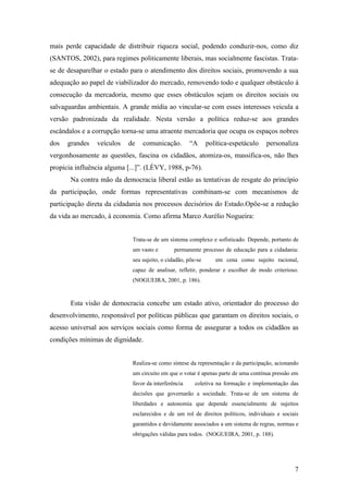 mais perde capacidade de distribuir riqueza social, podendo conduzir-nos, como diz
(SANTOS, 2002), para regimes politicamente liberais, mas socialmente fascistas. Trata-
se de desaparelhar o estado para o atendimento dos direitos sociais, promovendo a sua
adequação ao papel de viabilizador do mercado, removendo todo e qualquer obstáculo à
consecução da mercadoria, mesmo que esses obstáculos sejam os direitos sociais ou
salvaguardas ambientais. A grande mídia ao vincular-se com esses interesses veicula a
versão padronizada da realidade. Nesta versão a política reduz-se aos grandes
escândalos e a corrupção torna-se uma atraente mercadoria que ocupa os espaços nobres
dos   grandes   veículos   de    comunicação.         “A      política-espetáculo   personaliza
vergonhosamente as questões, fascina os cidadãos, atomiza-os, massifica-os, não lhes
propicia influência alguma [...]”. (LÈVY, 1988, p-76).
       Na contra mão da democracia liberal estão as tentativas de resgate do princípio
da participação, onde formas representativas combinam-se com mecanismos de
participação direta da cidadania nos processos decisórios do Estado.Opõe-se a redução
da vida ao mercado, à economia. Como afirma Marco Aurélio Nogueira:


                             Trata-se de um sistema complexo e sofisticado. Depende, portanto de
                             um vasto e        permanente processo de educação para a cidadania:
                             seu sujeito, o cidadão, põe-se      em cena como sujeito racional,
                             capaz de analisar, refletir, ponderar e escolher de modo criterioso.
                             (NOGUEIRA, 2001, p. 186).


       Esta visão de democracia concebe um estado ativo, orientador do processo do
desenvolvimento, responsável por políticas públicas que garantam os direitos sociais, o
acesso universal aos serviços sociais como forma de assegurar a todos os cidadãos as
condições mínimas de dignidade.


                             Realiza-se como síntese da representação e da participação, acionando
                             um circuito em que o votar é apenas parte de uma contínua pressão em
                             favor da interferência     coletiva na formação e implementação das
                             decisões que governarão a sociedade. Trata-se de um sistema de
                             liberdades e autonomia que depende essencialmente de sujeitos
                             esclarecidos e de um rol de direitos políticos, individuais e sociais
                             garantidos e devidamente associados a um sistema de regras, normas e
                             obrigações válidas para todos. (NOGUEIRA, 2001, p. 188).




                                                                                                7
 