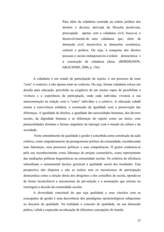 Para além da cidadania centrada na ordem jurídica dos
                            direitos e deveres, derivada da filosofia positivista,
                            preocupada       apenas com a cidadania civil, busca-se o
                            desenvolvimento de uma         cidadania     que,   além   da
                            dimensão civil, desenvolva as dimensões econômica,
                            cultural e política. Ou seja, a conquista dos direitos
                            pessoais e sociais indispensáveis à ordem      democrática e
                            à   construção     da   cidadania   plena.   (BORDIGNON;
                            GRACINDO, 2000, p. 156).


       A cidadania é um estado de participação do sujeito, é um processo de estar
“com” o contexto, e não apenas estar no contexto. Ou seja, formar cidadania coloca um
desafia para educação, percebido na exigência de um ensino capaz de possibilitar a
vivência e a experiência da participação, onde cada indivíduo vivencia a sua
autoconstrução na relação com o “outro” indivíduo e o coletivo. A educação cidadã
ensina a convivência solidária, a construção da igualdade com a preservação das
diferenças. A igualdade de direitos, a igualdade das necessidades humanas, dos deveres
sociais, da dignidade humana e as diferenças do sujeito como ser único, com
potencialidades distintas e formas singulares de interagir com o mundo da cultura e da
sociedade.
       Neste entendimento de qualidade a gestão é concebida como construção da ação
coletiva, como empoderamento do protagonismo político da comunidade, reconhecendo
suas lideranças, seus processos políticos e suas competências. O gestor credencia-se
pelo seu reconhecimento como liderança do projeto comunitário, como representante
das mediações políticas hegemônicas na comunidade escolar. Os critérios de eficiência
subordinam o instrumental técnico gerencial à qualidade social dos resultados. Esta
perspectiva não dispensa e não se realiza sem os mecanismos de participação
democrática como a eleição direta dos dirigentes e dos conselhos de escola, opondo-se
de forma inconciliável a mecanismos de pré-seleção e a nomeações que retiram ou
restringem a decisão da comunidade escolar.
       A diversidade conceitual do que seja qualidade e seus vínculos com as
concepções de gestão é uma decorrência dos paradigmas epistemológicos subjacentes
ao discurso da qualidade. Na realidade o conceito de qualidade, na sua dimensão
prática, valida a expressão na educação de diferentes concepções de mundo.


                                                                                       12
 