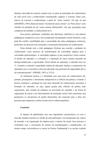 idealista, descolada do contexto cultural real, ou parte da articulação do conhecimento
da vida social com o conhecimento sistematizado, orgânico e coerente. Neste caso,
trata-se de construir o conhecimento a partir do “senso comum”. Ou seja, no que
(GRAMSCI, 1981) chama de núcleo “racional do senso comum”, ou “bom senso” como
caminho de produção de um “senso comum diferenciado”. Ou seja, percepções mais
complexas da realidade, o conhecimento novo.
       Esta postura epistêmica, acolhedora das diferenças, identifica-se com práticas
pedagógicas compatíveis com a nova composição da população escolar brasileira, o que
pode lhe conferir sensibilidade para a necessidade das ações pedagógicas inclusivas,
pertinentes aos processos de construção e socialização democrática do conhecimento.
       Nesta direção está a visão pedagógica freiriana que concebe a produção do
conhecimento como processo de transformação da curiosidade ingênua para a
curiosidade epistemológica. A curiosidade ingênua é a que caracteriza o senso comum.
O desafio do educador é a critização e a superação do senso comum, passando da
desrigorosidade para a rigorosidade. Neste trânsito de superação, o educador deve ter
“[...] respeito e estímulo à capacidade criadora do educando. Implica o compromisso da
educadora com a consciência crítica do educando cuja promoção da ingenuidade não se
faz automaticamente”. (FREIRE, 1997, p. 32-33).
       As referências teóricas e a identidade com uma teoria do conhecimento são,
portanto, pressupostos e ferramentas indispensáveis à reflexão das práticas. Contudo, é
preciso considerar a produção de uma outra dimensão do conhecimento necessária à
formação do educador, ou seja, aquela gerada pela reflexão da prática, pelo
experimento, pela ousadia da mudança na reinvenção do conteúdo e da forma da
organização do ensino e do funcionamento da instituição escola. Para concretizar essa
perspectiva os mecanismos de gestão democrática são essenciais para o fluxo dos
processos que impactam a cultura escolar com os saberes populares.


       Conclusão


       O impacto da globalização com seus ingredientes característicos, ao criar o
mercado mundial tensiona no sentido da mercantilização e da transposição dos valores
de mercado e da organização da empresa para o interior da escola. Esse processo é
coincidente com o crescimento do numero de desempregados e empobrecidos. Ao
mesmo tempo, universaliza-se o acesso ao Ensino Fundamental e as escolas recebem


                                                                                      15
 