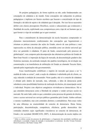 Os projetos pedagógicos, de forma explícita ou não, estão fundamentados em
concepções de cidadania e de mundo. Estas concepções são subjacentes às práticas
pedagógicas e implicam em fazeres escolares que buscam a concretização do tipo de
formação e da idéia de sujeito e de cidadania que é desejada. Por isso faz-se necessário
definir com clareza pressupostos filosóficos, sociais e educacionais que evidenciem a
finalidade da escola, explicitando seus compromissos com o tipo de ser humano que se
quer formar e o tipo de sociedade que se quer construir.

        Para o entendimento da democratização da escola buscamos compreender os
elementos macroestruturais condicionantes das concepções que hegemonizam e
orientam as práticas concretas das ações do Estado, através de suas políticas e suas
repercussões na oferta da educação pública, entendida como um direito universal que
deve ser garantido à cidadania. O pano de fundo, caracterizado pelo processo de
globalização4, vem composto pela decomposição das alternativas políticas do Estado do
Bem Estar Social e a imposição da lógica do mercado, da desconstituição gradativa das
fronteiras nacionais, da acelerada mutação dos padrões tecnológicos, da revolução nas
comunicações e na transferência de atribuições do Estado ao chamado Terceiro Setor,
operado pelas organizações não governamentais.
        Essas transformações solidificam o império do mercado que passa a ser “a
medida de todas as coisas”, onde a noção de cidadania é substituída pela de cliente, ou
seja, reduzida à condição de consumidor. Neste quadro, não só o conceito de cidadania
é afetado pelo ideário de mercado, mas, sobretudo, a idéia de democracia perde
substância como possibilidade histórica de realização de direitos, de emancipação social
e individual. Projetos com objetivos antagônicos reivindicam-se democráticos. Há os
que entendem democracia como a liberdade de comprar e vender serviços sociais no
mercado. De outro lado, estão os que a entendem como processo de garantia de direitos,
como o acesso universal aos serviços públicos garantidos pelo Estado. Ambos utilizam
o mesmo vocabulário, mas com conteúdos distintos e contraditórios. Para essas visões
há uma diferença na essencialidade do conceito de democracia. Desta forma,
participação, descentralização, competência, eficiência, gestão democrática têm
conteúdos distintos cujos significados vinculam-se ao conceito de democracia, de
Estado e de sociedade (MARICATO, 2007). A democratização da escola implica em

4
  Sobre os efeitos sociais do processo de globalização e a hegemonia dos postulados neoliberais que
subordinam a sociedade à lógica do mercado é recomendável a (re)leitura da obra Viviane Forrester.
Horror Econômico. São Paulo: Unesp, 1997.


                                                                                                 3
 