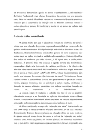 um processo de democratizar a gestão e o acesso ao conhecimento. A universalização
do Ensino Fundamental exige relações democráticas das escolas com seus entornos,
como forma de construir identidades entre escola e comunidade.Demanda educadores
formados para a competência de interagir com os diferentes contextos culturais e
sociais, dispostos e capazes de transformar a escola em um espaço de inclusão pela
aprendizagem.


A educação gestão e mercantilização


          O grande desafio para que os educadores avancem na construção de teorias e
prática para uma educação democrática começa pela necessidade de compreensão das
questões macro-econômicas e macro-políticas que atravessam a realidade e o dia a dia
da.educação. Há uma transformação conservadora que está em curso na educação cujo
sentido deve ser melhor precisada e validada pelos educadores. Podemos identificar
duas ordens de mudanças que estão afetando, já há alguns anos, a escola pública
tradicional. A primeira delas está associada à agenda imposta pela transformação
conservadora, ditada pela hegemonia das políticas neoliberais e da ofensiva dos
mercados sobre o setor educacional. Essa transformação está dando origem a um novo
tipo de escola, a "mercoescola" (AZEVEDO, 2007a), voltada fundamentalmente para
atender aos interesses do mercado. Que interesses são esses? Prioritariamente formar
cidadãos clientes e consumidores. Não se trata propriamente de privatizar a escola
pública, enquanto instituição, mas de privatizar a cultura escolar, substituindo a
formação de valores solidários, humanistas, pela cultura competitiva, baseada nos
valores         do        consumismo         e       do        individualismo.
          A segunda ordem de mudanças é definida pelo fato de que as diretrizes
educacionais passaram a ser formulada por agências internacionais, como o Banco
Mundial. Essas diretrizes transformam direitos universais em serviços disponibilizados
no mercado, na forma mercadoria, transformados em novas fontes de lucro.
          O debate configurado na expressão “educação para todos”, desencadeado nos
anos 1990, carrega as tensões e conflitos do dilema educacional. De um lado a tendência
democratizante, defensora da universalização da educação pública em todos os níveis,
de acesso universal, como direito. De outro, a retórica da “educação para todos”
entendida como política de garantir, nos sistemas públicos, um mínimo de escolaridade
para os mais pobres e para as camadas com poder aquisitivo oferecer, no mercado, uma


                                                                                     4
 