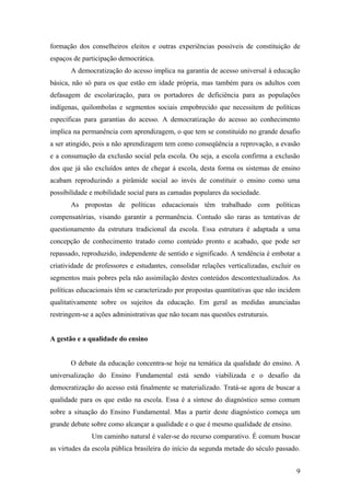 formação dos conselheiros eleitos e outras experiências possíveis de constituição de
espaços de participação democrática.
       A democratização do acesso implica na garantia de acesso universal à educação
básica, não só para os que estão em idade própria, mas também para os adultos com
defasagem de escolarização, para os portadores de deficiência para as populações
indígenas, quilombolas e segmentos sociais empobrecido que necessitem de políticas
específicas para garantias do acesso. A democratização do acesso ao conhecimento
implica na permanência com aprendizagem, o que tem se constituído no grande desafio
a ser atingido, pois a não aprendizagem tem como conseqüência a reprovação, a evasão
e a consumação da exclusão social pela escola. Ou seja, a escola confirma a exclusão
dos que já são excluídos antes de chegar á escola, desta forma os sistemas de ensino
acabam reproduzindo a pirâmide social ao invés de constituir o ensino como uma
possibilidade e mobilidade social para as camadas populares da sociedade.
       As propostas de políticas educacionais têm trabalhado com políticas
compensatórias, visando garantir a permanência. Contudo são raras as tentativas de
questionamento da estrutura tradicional da escola. Essa estrutura é adaptada a uma
concepção de conhecimento tratado como conteúdo pronto e acabado, que pode ser
repassado, reproduzido, independente de sentido e significado. A tendência é embotar a
criatividade de professores e estudantes, consolidar relações verticalizadas, excluir os
segmentos mais pobres pela não assimilação destes conteúdos descontextualizados. As
políticas educacionais têm se caracterizado por propostas quantitativas que não incidem
qualitativamente sobre os sujeitos da educação. Em geral as medidas anunciadas
restringem-se a ações administrativas que não tocam nas questões estruturais.


A gestão e a qualidade do ensino


       O debate da educação concentra-se hoje na temática da qualidade do ensino. A
universalização do Ensino Fundamental está sendo viabilizada e o desafio da
democratização do acesso está finalmente se materializado. Tratá-se agora de buscar a
qualidade para os que estão na escola. Essa é a síntese do diagnóstico senso comum
sobre a situação do Ensino Fundamental. Mas a partir deste diagnóstico começa um
grande debate sobre como alcançar a qualidade e o que é mesmo qualidade de ensino.
              Um caminho natural é valer-se do recurso comparativo. É comum buscar
as virtudes da escola pública brasileira do início da segunda metade do século passado.


                                                                                      9
 