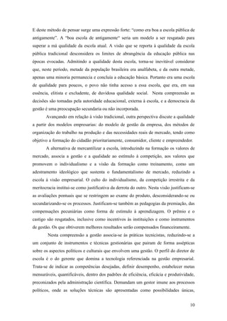 E deste método de pensar surge uma expressão forte: “como era boa a escola pública de
antigamente”. A “boa escola de antigamente“ seria um modelo a ser resgatado para
superar a má qualidade da escola atual. A visão que se reporta à qualidade da escola
pública tradicional desconsidera os limites de abrangência da educação pública nas
épocas evocadas. Admitindo a qualidade desta escola, torna-se inevitável considerar
que, neste período, metade da população brasileira era analfabeta, e da outra metade,
apenas uma minoria permanecia e concluía a educação básica. Portanto era uma escola
de qualidade para poucos, o povo não tinha acesso a essa escola, que era, em sua
essência, elitista e excludente, de duvidosa qualidade social. Nesta compreensão as
decisões são tomadas pela autoridade educacional, externa à escola, e a democracia da
gestão é uma preocupação secundaria ou não incorporada.
       Avançando em relação à visão tradicional, outra perspectiva discute a qualidade
a partir dos modelos empresarias: do modelo de gestão da empresa, dos métodos de
organização do trabalho na produção e das necessidades reais de mercado, tendo como
objetivo a formação do cidadão prioritariamente, consumidor, cliente e empreendedor.
       A alternativa de mercantilizar a escola, introduzindo na formação os valores de
mercado, associa a gestão e a qualidade ao estímulo à competição, aos valores que
promovem o individualismo e a visão da formação como treinamento, como um
adestramento ideológico que sustenta o fundamentalismo de mercado, reduzindo a
escola à visão empresarial. O culto do individualismo, da competição irrestrita e da
meritocracia institui-se como justificativa da derrota do outro. Nesta visão justificam-se
as avaliações pontuais que se restringem ao exame do produto, desconsiderando-se ou
secundarizando-se os processos. Justificam-se também as pedagogias da premiação, das
compensações pecuniárias como forma de estímulo à aprendizagem. O prêmio e o
castigo são resgatados, inclusive como incentivos às instituições e como instrumentos
de gestão. Os que obtiverem melhores resultados serão compensados financeiramente.
        Nesta compreensão a gestão associa-se às práticas tecnicistas, reduzindo-se a
um conjunto de instrumentos e técnicas gestionárias que pairam de forma assépticas
sobre os aspectos políticos e culturais que envolvem uma gestão. O perfil do diretor de
escola é o do gerente que domina a tecnologia referenciada na gestão empresarial.
Trata-se de indicar as competências desejadas, definir desempenho, estabelecer metas
mensuráveis, quantificáveis, dentro dos padrões de eficiência, eficácia e produtividade,
preconizados pela administração científica. Demandam um gestor imune aos processos
políticos, onde as soluções técnicas são apresentadas como possibilidades únicas,


                                                                                       10
 