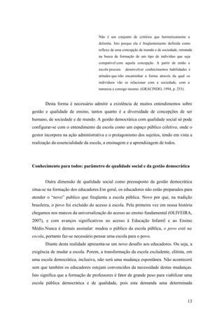 Não é um conjunto de critérios que hermeticamente a
                                    delimita. Isto porque ela é freqüentemente definida como
                                    reflexo de uma concepção de mundo e de sociedade, retratada
                                    na busca de formação de um tipo de indivíduo que seja
                                    compatível com aquela concepção. A partir de então a
                                    escola procura   desenvolver conhecimentos habilidades e
                                    atitudes que irão encaminhar a forma através da qual os
                                    indivíduos vão se relacionar com a sociedade, com a
                                    natureza e consigo mesmo. (GRACINDO, 1994, p. 253).


       Desta forma é necessário admitir a existência de muitos entendimentos sobre
gestão e qualidade de ensino, tantos quanto é a diversidade de concepções de ser
humano, de sociedade e de mundo. A gestão democrática com qualidade social só pode
configurar-se com o entendimento da escola como um espaço público coletivo, onde o
gestor incorpora na ação administrativa e o protagonismo dos sujeitos, tendo em vista a
realização da essencialidade da escola, a ensinagem e a aprendizagem de todos.




Conhecimento para todos: parâmetro de qualidade social e da gestão democrática


       Outra dimensão de qualidade social como pressuposto da gestão democrática
situa-se na formação dos educadores.Em geral, os educadores não estão preparados para
atender o “novo” publico que freqüenta a escola pública. Novo por que, na tradição
brasileira, o povo foi excluído do acesso à escola. Pela primeira vez em nossa história
chegamos nos marcos da universalização do acesso ao ensino fundamental (OLIVEIRA,
2007), e com avanços significativos no acesso à Educação Infantil e ao Ensino
Médio.Nunca é demais assinalar: mudou o público da escola pública, o povo está na
escola, portanto faz-se necessário pensar uma escola para o povo.
       Diante desta realidade apresenta-se um novo desafio aos educadores. Ou seja, a
exigência de mudar a escola. Porem, a transformação da escola excludente, elitista, em
uma escola democrática, inclusiva, não será uma mudança espontânea. Não acontecerá
sem que também os educadores estejam convencidos da necessidade destas mudanças.
Isto significa que a formação de professores é fator de grande peso para viabilizar uma
escola pública democrática e de qualidade, pois esta demanda uma determinada



                                                                                            13
 