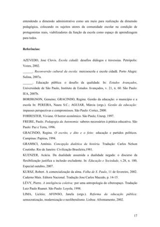 entendendo a dimensão administrativa como um meio para realização da dimensão
pedagógica, colocando os sujeitos atores da comunidade escolar na condição de
protagonistas reais, viabilizadores da função da escola como espaço de aprendizagem
para todos.


Referências:


AZEVEDO, Jose Clovis. Escola cidadã: desafios diálogos e travessias. Petrópolis:
Vozes, 2002.
______. Reconversão cultural da escola: mercoescola e escola cidadã. Porto Alegre:
Sulina, 2007a.
______. Educação pública: o desafio da qualidade. In: Estudos Avançados,
Universidade de São Paulo, Instituto de Estudos Avançados, v. 21, n. 60. São Paulo:
IEA, 2007b.
BORDIGNON, Genuíno; GRACINDO, Regina. Gestão da educação: o município e a
escola In: PEREIRA, Naura S.C.; AGUIAR, Márcia (orgs.). Gestão da educação:
impasses perspectivas e compromissos. São Paulo: Cortez, 2000.
FORRESTER, Viviane. O horror econômico. São Paulo; Unesp, 1997.
FREIRE, Paulo. Pedagogia da Autonomia: saberes necessários à prática educativa. São
Paulo: Paz e Terra, 1996.
GRACINDO, Regina. O escrito, e dito e o feito: educação e partidos políticos.
Campinas: Papirus, 1994.
GRAMSCI, Antônio. Concepção dialética da história. Tradução: Carlos Nelson
Coutinho. Rio de Janeiro: Civilização Brasileira,1981.
KUENZER, Acácia. Da dualidade assumida a dualidade negada: o discurso da
flexibilização justifica a inclusão excludente. In: Educação e Sociedade, v.28, n. 100,
Especial outubro, 2007.
KURSZ, Robert. A comercialização da alma. Folha de S. Paulo, 11 de fevereiro, 2002.
Caderno Mais. Editora Nacional. Tradução Jose Carlos Macedo, p. 14-15.
LÉVY, Pierre. A inteligência coletiva: por uma antropologia do ciberespaço. Tradução
Luiz Paulo Ruanet. São Paulo: Loyola, 1998.
LIMA,    Licínio;   AFONSO,      Janela   (orgs.).   Reforma   da   educação   pública:
semocratização, modernização e neoliberalismo. Lisboa: Afrontamento, 2002.



                                                                                    17
 