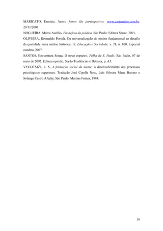 MARICATO, Ermínia. Nunca fomos tão participativos. www.cartamaior.com.br.
29/11/2007
NOGUEIRA, Marco Aurélio. Em defesa da política. São Paulo: Editora Senac, 2001.
OLIVEIRA, Romualdo Portela. Da universalização do ensino fundamental ao desafio
da qualidade: uma análise histórica. In: Educação e Sociedade, v. 28, n. 100, Especial
outubro, 2007.
SANTOS, Boaventura Souza. O novo espectro. Folha de S. Paulo, São Paulo, 07 de
maio de 2002. Editora opinião, Seção Tendências e Debates, p. A3.
VYGOTSKY, L. S. A formação social da mente: o desenvolvimento dos processos
psicológicos superiores. Tradução José Cipolla Neto, Luís Silveira Mena Barreto e
Solange Castro Afeche. São Paulo: Martins Fontes, 1984.




                                                                                   18
 