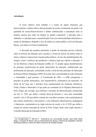 Introdução



         O nosso objetivo neste trabalho é o exame de alguns elementos que
transversalizam o debate sobre a democratização da escola, na dimensão da gestão e da
qualidade do ensino.Desenvolvemos o debate estabelecendo a contradição entre os
projetos opostos que estão em disputa no quadro conjuntural: a educação para a
cidadania e a educação para a mecantilização.Com essa intencionalidade delimitamos o
campo de abordagem, dirigindo o foco de análise ao ensino público, nível de Educação
Básica, com ênfase no Ensino Fundamental.

         A discussão das questões pertinentes à gestão da educação provoca reflexões
sobre as políticas da educação, pois a gestão é a forma de colocar em prática todas as
metas e objetivos educacionais traçados pelas políticas. As leis são desdobramentos dos
arranjos sociais e políticos que produzem a estrutura legal que suporta a educação. A
Lei de Diretrizes e Bases da Educação (LDB), art. 14, propõe alguns desdobramentos
do principio constitucional da gestão democrática da educação, estabelecendo que
profissionais da educação, comunidade escolar e local deverão participar da elaboração
do Projeto Político Pedagógico (PPP), de acordo com a peculiaridade de cada instituição
e comunidade a qual pertence. A Constituição de 1988 e a LDB consagraram o
princípio da gestão democrática, sem regulamentá-la, utilizando-se da expressão “na
forma da lei” para que o princípio fosse regulamentado nas instâncias federativas,
União, Estados e Municípios. O que pode ser constatado na lei Orgânica Municipal de
Porto Alegre, por exemplo, que reafirmou o princípio da democratização, normatizado
nas leis: n° 7365, que define a eleição direta de diretores e vices pela comunidade
escolar3; a lei nº 292 que define a eleição dos conselhos escolares, com a participação de
pais, alunos, professores e funcionários, e com atribuições administrativas, pedagógicas
e financeiras, constituindo-se no órgão máximo da escola; a lei nº 8198 que define a
criação do sistema municipal de ensino de Porto Alegre, tendo como órgão máximo o
Conselho Municipal de Educação (CME).


3
  Lei Complementar n° 292 art.1°. Entende-se por comunidade escolar, para efeito deste
artigo, o conjunto de alunos, pais ou responsáveis por alunos, membros do magistério e demais
servidores públicos, ambos em efetivo exercício da Unidade Escolar.



                                                                                           2
 