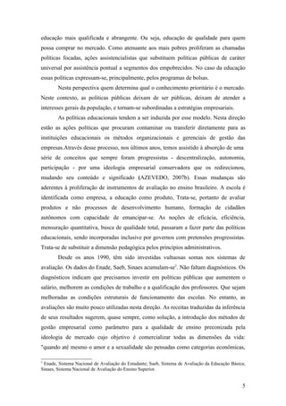 educação mais qualificada e abrangente. Ou seja, educação de qualidade para quem
possa comprar no mercado. Como atenuante aos mais pobres proliferam as chamadas
políticas focadas, ações assistencialistas que substituem políticas públicas de caráter
universal por assistência pontual a segmentos dos empobrecidos. No caso da educação
essas políticas expressam-se, principalmente, pelos programas de bolsas.
        Nesta perspectiva quem determina qual o conhecimento prioritário é o mercado.
Neste contexto, as políticas públicas deixam de ser públicas, deixam de atender a
interesses gerais da população, e tornam-se subordinadas a estratégias empresariais.
        As políticas educacionais tendem a ser induzida por esse modelo. Nesta direção
estão as ações políticas que procuram contaminar ou transferir diretamente para as
instituições educacionais os métodos organizacionais e gerenciais de gestão das
empresas.Através desse processo, nos últimos anos, temos assistido à absorção de uma
série de conceitos que sempre foram progressistas - descentralização, autonomia,
participação - por uma ideologia empresarial conservadora que os redirecionou,
mudando seu conteúdo e significado (AZEVEDO, 2007b). Essas mudanças são
aderentes à proliferação de instrumentos de avaliação no ensino brasileiro. A escola é
identificada como empresa, a educação como produto, Trata-se, portanto de avaliar
produtos e não processos de desenvolvimento humano, formação de cidadãos
autônomos com capacidade de emancipar-se. As noções de eficácia, eficiência,
mensuração quantitativa, busca de qualidade total, passaram a fazer parte das políticas
educacionais, sendo incorporadas inclusive por governos com pretensões progressistas.
Trata-se de substituir a dimensão pedagógica pelos princípios administrativos.
        Desde os anos 1990, têm sido investidas vultuosas somas nos sistemas de
avaliação. Os dados do Enade, Saeb, Sinaes acumulam-se5. Não faltam diagnósticos. Os
diagnósticos indicam que precisamos investir em políticas públicas que aumentem o
salário, melhorem as condições de trabalho e a qualificação dos professores. Que sejam
melhoradas as condições estruturais de funcionamento das escolas. No entanto, as
avaliações são muito pouco utilizadas nesta direção. As receitas traduzidas da inferência
de seus resultados sugerem, quase sempre, como solução, a introdução dos métodos de
gestão empresarial como parâmetro para a qualidade de ensino preconizada pela
ideologia de mercado cujo objetivo é comercializar todas as dimensões da vida:
"quando até mesmo o amor e a sexualidade são pensadas como categorias econômicas,

5
 Enade, Sistema Nacional de Avaliação do Estudante; Saeb, Sistema de Avaliação da Educação Básica;
Sinaes, Sistema Nacional de Avaliação do Ensino Superior.


                                                                                                5
 