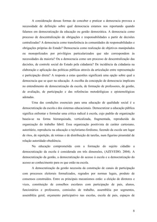 A consideração dessas formas de conceber e praticar a democracia provoca a
necessidade de definição sobre qual democracia estamos nos reportando quando
falamos em democratização da educação ou gestão democrática. A democracia como
processo de descentralização de obrigações e responsabilidades a partir de decisões
centralizadas? A democracia como transferência às comunidades de responsabilidades e
obrigações próprias do Estado? Democracia como realização de objetivos manipulados
ou monopolizados por privilégios particularizados que não correspondem às
necessidades da maioria? Ou a democracia como um processo de descentralização das
decisões, de controle social do Estado pela cidadania? De incidência da cidadania na
elaboração e aplicação das políticas públicas através da articulação entre representação
e participação direta? A resposta a estas questões significará uma opção sobre qual a
democracia que se quer na educação. A escolha da concepção de democracia implicara
no entendimento de democratização da escola, de formação de professores, de gestão,
de avaliação, de participação e das referências metodológicas e epistemológicas
adotadas.
       Uma das condições essenciais para uma educação de qualidade social é a
democratização da escola e dos sistemas educacionais. Democratizar a educação pública
significa enfrentar e formular uma critica radical à escola, cujo padrão de organização
baseia-se na forma hierarquizada, verticalizada, fragmentada, reproduzida da
organização do trabalho fabril. Essa organização positivista de caráter cartesiano,
autoritário, reproduziu na educação o tayloriamo-fordismo, fazendo da escola um lugar
de ritos, de repetição, de rotinas e de distribuição de tarefas, num figurino piramidal de
relação autoridade-obediência.
       Na educação comprometida com a formação do sujeito cidadão a
democratização da escola é considerada em três dimensões, (AZEVEDO, 2004). A
democratização da gestão, a democratização do acesso à escola e a democratização do
acesso ao conhecimento para os que estão na escola.
       A democratização da gestão necessita da construção de canais de participação
com processos eleitorais formalizados, regrados por normas legais, produto de
consensos construídos. Entre os principais mecanismos estão: a eleição de diretores e
vices, constituição de conselhos escolares com participação de pais, alunos,
funcionários e professores, comissões de trabalho, assembléia por segmentos,
assembléia geral, orçamento participativo nas escolas, escola de pais, espaços de



                                                                                        8
 