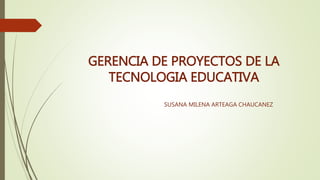 GERENCIA DE PROYECTOS DE LA
TECNOLOGIA EDUCATIVA
SUSANA MILENA ARTEAGA CHAUCANEZ
 