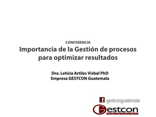 CONFERENCIA
Importancia de la Gestión de procesos
para optimizar resultados
Dra. Leticia Artiles Visbal PhD
Empresa GESTCON Guatemala
 