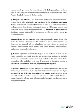 expresar todo lo que deseen. Con frecuencia, permitir desfogarse alivia y facilita un
nivel de mayor reflexión después de que se haya reducido el nivel de agresividad verbal.
Aun así, el mediador ha de controlar la situación.
4. Búsqueda de intereses. Uno de los temas centrales de cualquier mediación o
negociación es saber distinguir los intereses de las distintas posiciones.
Aunque, analíticamente, es fácil distinguir unos de otros, en la práctica no siempre lo
es. La posición es el movimiento que una parte asume en el debate; por ejemplo: como
cuando un jugador de ajedrez mueve una pieza. El interés es lo que se esconde
detrás de ese movimiento. Por lo general, tiene un valor más amplio y general que
el movimiento en sí.
Las posiciones son los aspectos concretos que desean las partes: el dinero, los
plazos, las cláusulas, el ascenso, etc. En definitiva, lo que se quiere conseguir. Los
intereses son las motivaciones intangibles que llevan a las partes a asumir esa
posición: reconocimiento, control sobre la vida, deseos, temores, preocupaciones y
aspiraciones, son ejemplos de intereses.
5. Generar opciones satisfactorias. Llegado a este punto de la mediación, las
partes enfrentadas han podido ya definir los parámetros de la disputa, aclarado las
cuestiones e identificado intereses comunes y conflictivos. La tarea central de los
negociadores y los mediadores en la etapa de generación de alternativas consiste en
desarrollar soluciones al conflicto, aceptables para las partes.
6. Llegar a un acuerdo con las partes. Una vez que todas las opciones han sido
formuladas, el mediador deberá haber replanteado nuevamente la cuestión y se llegará
a un acuerdo que debe estar diseñado por las propias partes. El acuerdo puede
ser total (resuelve el conflicto manifiesto, así como el posible conflicto latente), o
parcial (se resuelve sólo una parte, o fundamenta las bases para que el acuerdo final se
consiga en un futuro).
 