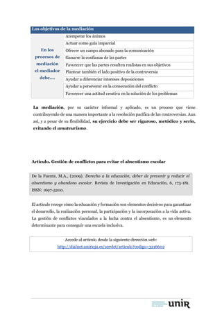 Los objetivos de la mediación
En los
procesos de
mediación
el mediador
debe….
Atemperar los ánimos
Actuar como guía imparcial
Ofrecer un campo abonado para la comunicación
Ganarse la confianza de las partes
Favorecer que las partes resulten realistas en sus objetivos
Plantear también el lado positivo de la controversia
Ayudar a diferenciar intereses deposiciones
Ayudar a perseverar en la consecución del conflicto
Favorecer una actitud creativa en la solución de los problemas
La mediación, por su carácter informal y aplicado, es un proceso que viene
contribuyendo de una manera importante a la resolución pacífica de las controversias. Aun
así, y a pesar de su flexibilidad, su ejercicio debe ser riguroso, metódico y serio,
evitando el amateurismo.
Artículo. Gestión de conflictos para evitar el absentismo escolar
De la Fuente, M.A., (2009). Derecho a la educación, deber de prevenir y reducir el
absentismo y abandono escolar. Revista de Investigación en Educación, 6, 173-181.
ISSN: 1697-5200.
El artículo recoge cómo la educación y formación son elementos decisivos para garantizar
el desarrollo, la realización personal, la participación y la incorporación a la vida activa.
La gestión de conflictos vinculados a la lucha contra el absentismo, es un elemento
determinante para conseguir una escuela inclusiva.
Accede al artículo desde la siguiente dirección web:
http://dialnet.unirioja.es/servlet/articulo?codigo=3216602
 