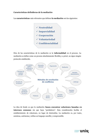 Características definidoras de la mediación
Las características más relevantes que definen la mediación son las siguientes:
 Neutralidad
 Imparcialidad
 Cooperación
 Voluntariedad
 Confidencialidad
Otra de las características de la mediación es la informalidad en el proceso. La
mediación se define como un proceso absolutamente flexible,y a priori, no sigue ningún
protocolo establecido.
Decisión de
carácter
privado
De carácter
público
mediante la
coerción
Discusión
informal
Negociación
Mediación
Decisión
administrativa
Decisión de
un tercero
Métodos de resolución
de conflictos Arbitraje
Decisión
privada de
las partes
Violencia Acción
directa
Decisión
legislativa
Decisión
judicial
La idea de fondo es que la mediación busca encontrar soluciones basadas en
intereses comunes sin que haya “perdedores”. Esta consideración facilita el
establecimiento de relaciones, en lugar de destruirlas. La mediación es, por tanto,
amistosa, autónoma y utiliza un lenguaje sencillo y comprensible.
 