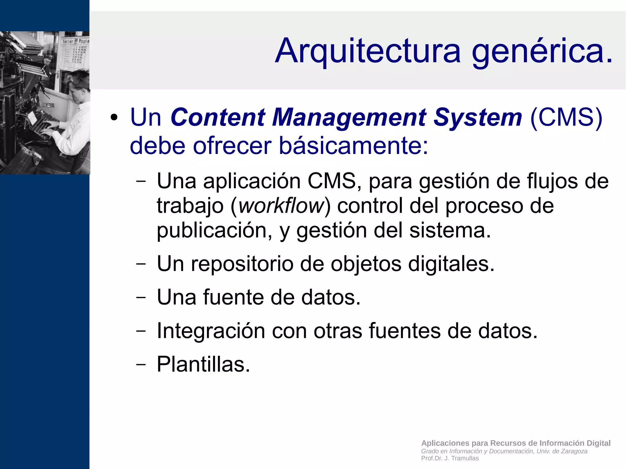 Aplicaciones para Recursos de Información Digital
Grado en Información y Documentación, Univ. de Zaragoza
Prof.Dr. J. Tramullas
Arquitectura genérica.
● Un Content Management System (CMS)
debe ofrecer básicamente:
– Una aplicación CMS, para gestión de flujos de
trabajo (workflow) control del proceso de
publicación, y gestión del sistema.
– Un repositorio de objetos digitales.
– Una fuente de datos.
– Integración con otras fuentes de datos.
– Plantillas.
 