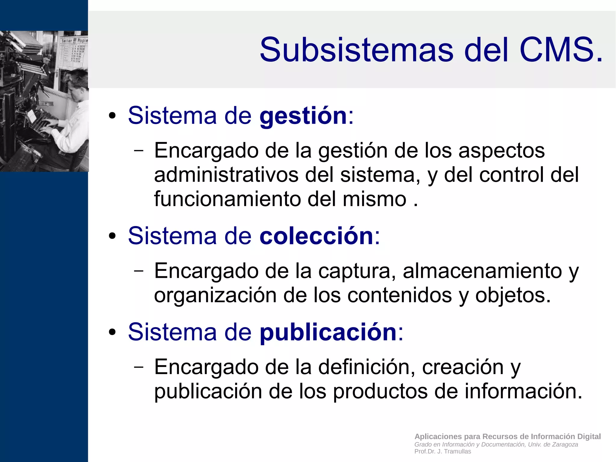 Aplicaciones para Recursos de Información Digital
Grado en Información y Documentación, Univ. de Zaragoza
Prof.Dr. J. Tramullas
Subsistemas del CMS.
● Sistema de gestión:
– Encargado de la gestión de los aspectos
administrativos del sistema, y del control del
funcionamiento del mismo .
● Sistema de colección:
– Encargado de la captura, almacenamiento y
organización de los contenidos y objetos.
● Sistema de publicación:
– Encargado de la definición, creación y
publicación de los productos de información.
 