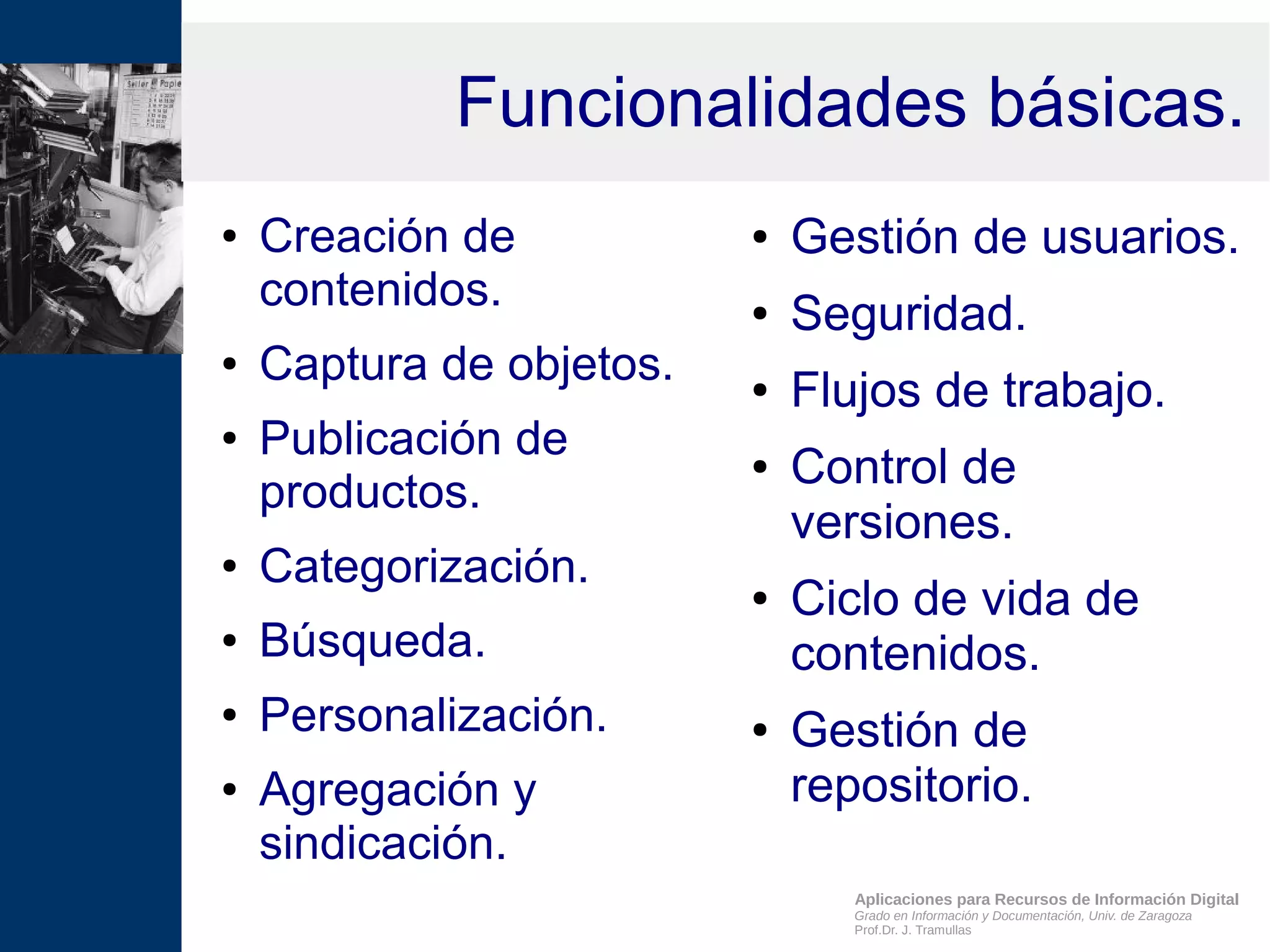 Aplicaciones para Recursos de Información Digital
Grado en Información y Documentación, Univ. de Zaragoza
Prof.Dr. J. Tramullas
Funcionalidades básicas.
● Creación de
contenidos.
● Captura de objetos.
● Publicación de
productos.
● Categorización.
● Búsqueda.
● Personalización.
● Agregación y
sindicación.
● Gestión de usuarios.
● Seguridad.
● Flujos de trabajo.
● Control de
versiones.
● Ciclo de vida de
contenidos.
● Gestión de
repositorio.
 
