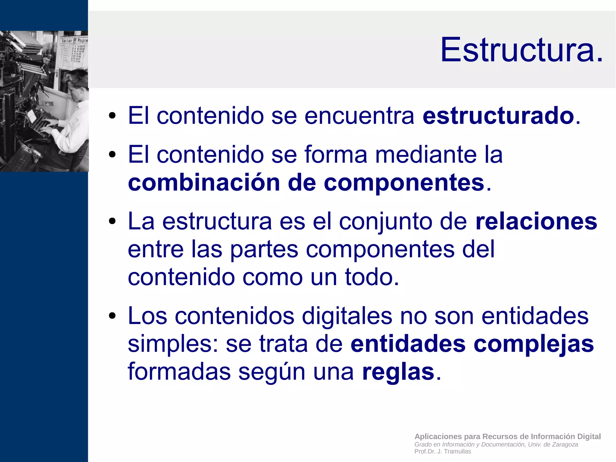 Aplicaciones para Recursos de Información Digital
Grado en Información y Documentación, Univ. de Zaragoza
Prof.Dr. J. Tramullas
Estructura.
● El contenido se encuentra estructurado.
● El contenido se forma mediante la
combinación de componentes.
● La estructura es el conjunto de relaciones
entre las partes componentes del
contenido como un todo.
● Los contenidos digitales no son entidades
simples: se trata de entidades complejas
formadas según una reglas.
 