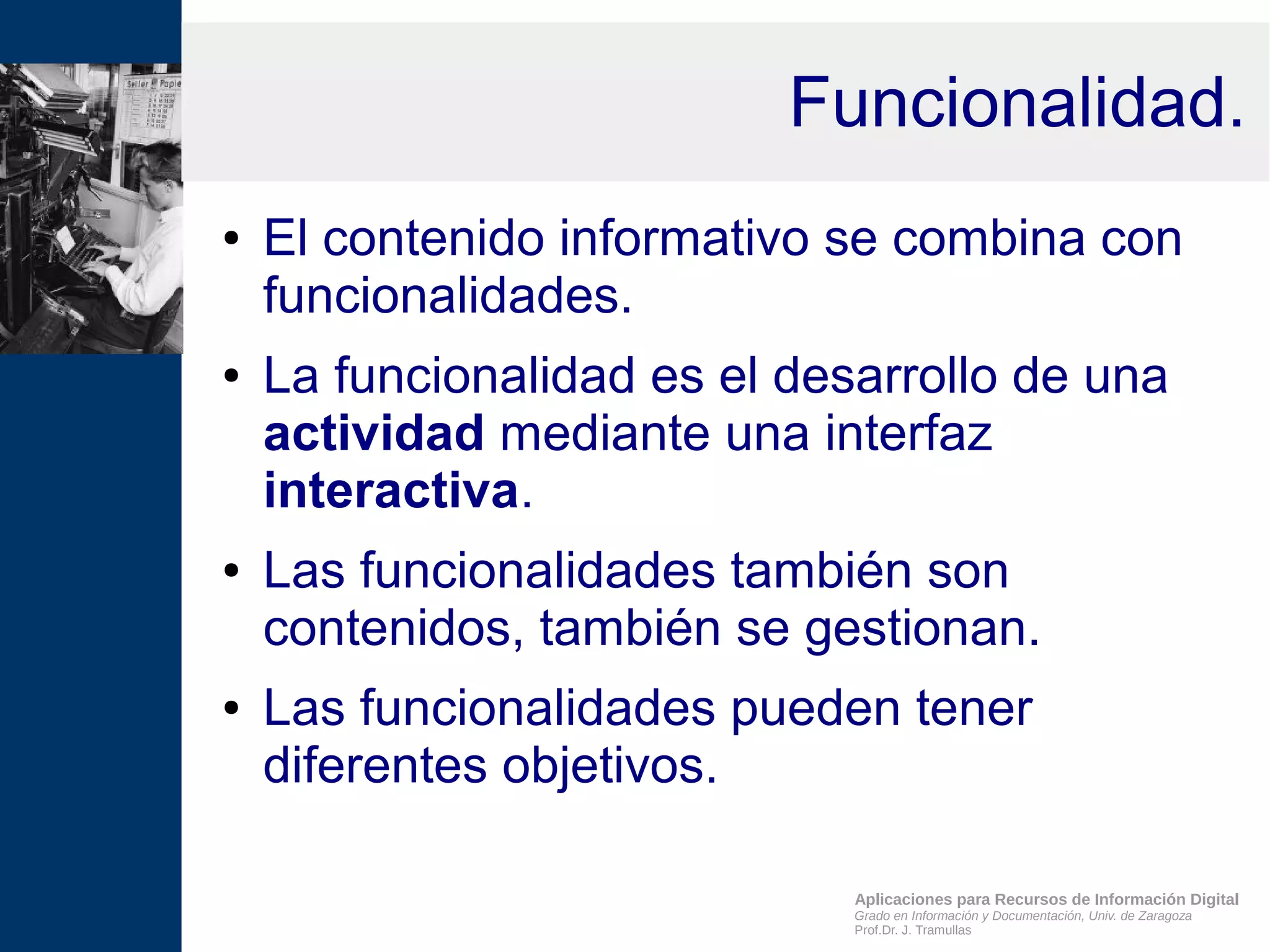 Aplicaciones para Recursos de Información Digital
Grado en Información y Documentación, Univ. de Zaragoza
Prof.Dr. J. Tramullas
Funcionalidad.
● El contenido informativo se combina con
funcionalidades.
● La funcionalidad es el desarrollo de una
actividad mediante una interfaz
interactiva.
● Las funcionalidades también son
contenidos, también se gestionan.
● Las funcionalidades pueden tener
diferentes objetivos.
 