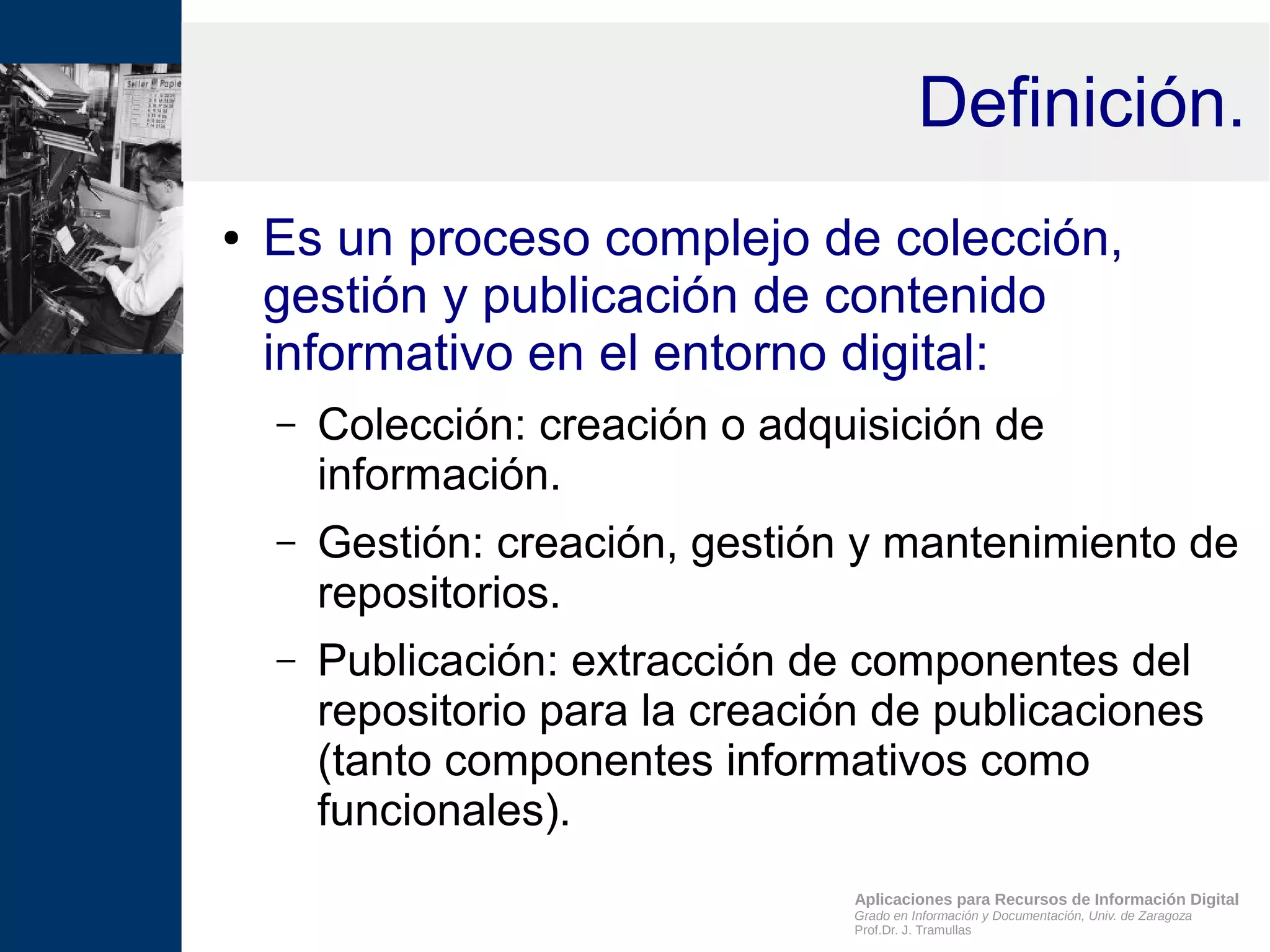 Aplicaciones para Recursos de Información Digital
Grado en Información y Documentación, Univ. de Zaragoza
Prof.Dr. J. Tramullas
Definición.
● Es un proceso complejo de colección,
gestión y publicación de contenido
informativo en el entorno digital:
– Colección: creación o adquisición de
información.
– Gestión: creación, gestión y mantenimiento de
repositorios.
– Publicación: extracción de componentes del
repositorio para la creación de publicaciones
(tanto componentes informativos como
funcionales).
 