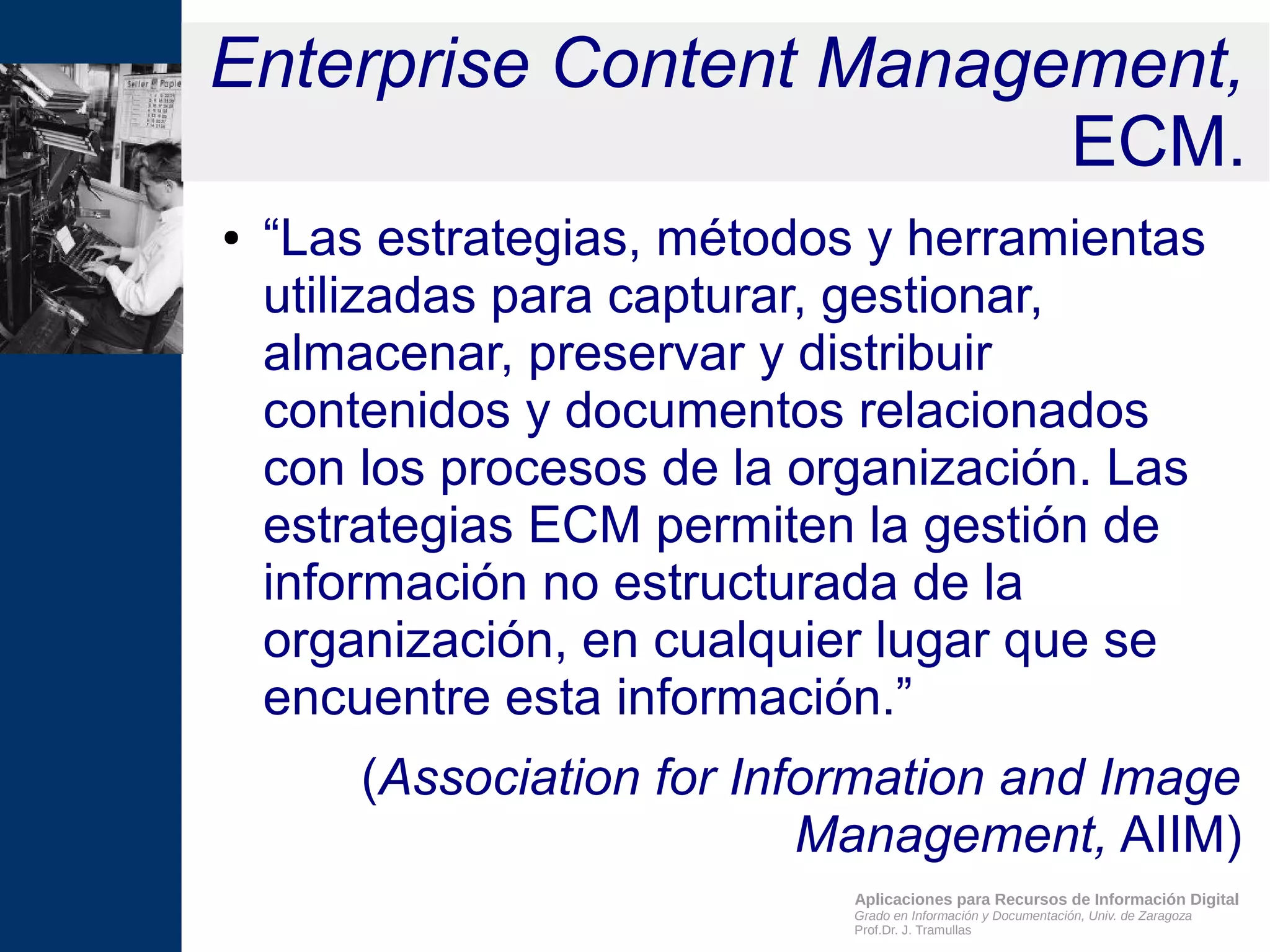 Aplicaciones para Recursos de Información Digital
Grado en Información y Documentación, Univ. de Zaragoza
Prof.Dr. J. Tramullas
Enterprise Content Management,
ECM.
● “Las estrategias, métodos y herramientas
utilizadas para capturar, gestionar,
almacenar, preservar y distribuir
contenidos y documentos relacionados
con los procesos de la organización. Las
estrategias ECM permiten la gestión de
información no estructurada de la
organización, en cualquier lugar que se
encuentre esta información.”
(Association for Information and Image
Management, AIIM)
 