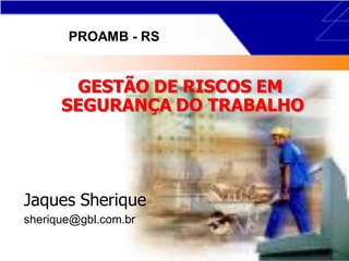 GESTÃO DE RISCOS EM
SEGURANÇA DO TRABALHO
Jaques Sherique
sherique@gbl.com.br
PROAMB - RS
 