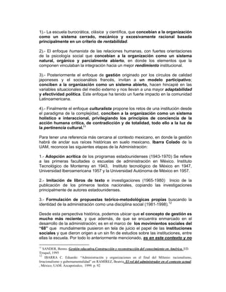 1).- La escuela burocrática, clásica y científica, que concebían a la organización
como un sistema cerrado, mecánico y excesivamente racional basada
principalmente en un criterio de rentabilidad.

2).- El enfoque humanista de las relaciones humanas, con fuertes orientaciones
de la psicología social que concebían a la organización como un sistema
natural, orgánico y parcialmente abierto, en donde los elementos que la
componen vinculaban la integración hacia un mejor rendimiento institucional.

3).- Posteriormente el enfoque de gestión originado por los círculos de calidad
japoneses y el socioanálisis francés, invitan a un modelo participativo;
conciben a la organización como un sistema abierto, hacen hincapié en las
variables situacionales del medio externo y nos llevan a una mayor adaptabilidad
y efectividad política. Este enfoque ha tenido un fuerte impacto en la comunidad
Latinoamericana.

4).- Finalmente el enfoque culturalista propone los retos de una institución desde
el paradigma de la complejidad, conciben a la organización como un sistema
holístico e interaccional, privilegiando los principios de conciencia de la
acción humana crítica, de contradicción y de totalidad, todo ello a la luz de
la pertinencia cultural.11

Para tener una referencia más cercana al contexto mexicano, en donde la gestión
habrá de anclar sus raíces históricas en suelo mexicano, Ibarra Colado de la
UAM, reconoce las siguientes etapas de la Administración:

1.- Adopción acrítica de los programas estadounidenses (1943-1970) Se refiere
a las primeras facultades o escuelas de administración en México. Instituto
Tecnológico de Monterrey en 1943, Instituto tecnológico de México en 1947,
Universidad Iberoamericana 1957 y la Universidad Autónoma de México en 1957.

2.- Imitación de libros de texto e investigaciones (1965-1980) Inicio de la
publicación de los primeros textos nacionales, copiando las investigaciones
principalmente de autores estadounidenses.

3.- Formulación de propuestas teórico-metodológicas propias buscando la
identidad de la administración como una disciplina social (1981-1998).12

Desde esta perspectiva histórica, podemos ubicar que el concepto de gestión es
mucho más reciente, y que además, de que se encuentra enmarcado en el
desarrollo de la administración; es en el marco de los movimientos sociales del
“68” que mundialmente pusieron en tela de juicio el papel de las instituciones
sociales y que dieron origen a un sin fin de estudios sobre las instituciones, entre
ellas la escuela. Por todo lo anteriormente mencionado, es en este contexto y no

11
   SANDER, Benno. Gestión educativa.Construcción y reconstrucción del conocimiento en América. ED.
Troquel, 1995
12
    IBARRA C. Eduardo: “Administración y organizaciones en el final del Milenio: racionalismo,
Irracionalismo y gubernamentalidad” en RAMÍREZ, Beatriz. El rol del administrador en el contexto actual.
, México, UAM. Azcapotzalco, 1999. p. 92
 