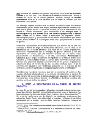 otro en donde los modelos autogestivos Yugoslavos, inspiran el Socioanálisis
Francés y por otro lado, los Círculos de Calidad promovidos por Deming e
Ishikawa,en Japón, en el ámbito gerencial, hicieron resurgir el modelo
participativo. Esta es la doble vertiente que da origen al concepto que hoy
conocemos como gestión.

Sin embargo, algunos quisieran que la gestión educativa tuviera una relación
independiente y fuera mucho más antigua, tenemos objeciones que son históricas
para pensar que no es así. Lo que si es evidente, es que la Administración hoy
rebasa su ámbito disciplinario, para incorporarse a un enfoque multi e
interdisciplinario y que avanza hacia una identidad propia como lo señala
Ibarra colado en su tercera etapa: la formulación de propuestas teórico-
metodológicas propias y que coincide con las etapas representadas por Benno
Sander, Namo de Mello, W. Cunninghan, entre otros, que pertenecen al modelo
de gestión.

Finalmente reconocemos dos fuertes tendencias, que después de los 70’s han
cambiado la forma de dirigir las Instituciones educativas, uno de ellos, es el
movimiento de escuelas efectivas, que nace en los países anglosajones,
relacionado cercanamente con el concepto de gestión educativa y con los
movimientos de calidad, con una influencia espacial que ha hecho raíces
principalmente en Iberoamérica; y el otro, denominado Administración
Educativa, que se origina inicialmente en Inglaterra con el nombre de Dirección
Educativa y en los Estados Unidos y Australia como Administración Educativa,
teniendo una presencia espacial principalmente en los países Anglosajones;
actualmente tanto el movimiento de las escuelas efectivas como el de la
administración educativa, son tendencias presentes en la mayoría de los
continentes, contando con bastas investigaciones plenamente identificadas.13

Consideramos importante mencionar que por su relevancia el análisis de las
escuelas efectivas relacionado con el movimiento internacional de la calidad; de
igual manera, los documentos de política educativa de algunos de los organismos
internacionales como el Banco Mundial y la UNESCO, en donde se considera a la
gestión como una política estratégica.14

    B.- HACIA LA CONSTRUCCIÓN DE LA NOCIÓN DE GESTIÓN
EDUCATIVA.

La moda del uso del término gestión ha llevado a manejarlo indiscriminadamente,
siguiendo a Gimeno Sacristán, primero lo identificaremos según el diccionario, “es
hacer diligencias conducentes al logro de un negocio o de un deseo cualquiera”15.
Sin pretender conformarse con la definición de diccionario, analizaremos las
categorías: Sujeto, Poder, Intersubjetividad, el colectivo y el horizonte simbólico
relacionadas con la gestión; y por otro lado, haremos hincapié en recuperar el

13
   BEARE, Hedley. Cómo conseguir centros de calidad. Nuevas técnicas de dirección. Madrid, ED. La
Muralla, 1992.p.19
14
    CEPAL-UNESCO. Educación y conocimiento:Eje de la transformación productiva con calidad.
Santiago de Chile, 1992, p. 19
15
   HACHETTE C. Diccionario Enciclopédico. España 1981.Tomo 5 p. 1001
 