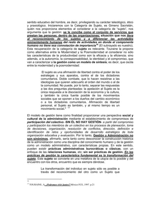 sentido educativo del hombre, es decir, privilegiando su carácter teleológico, ético
y praxiológico. Iniciaremos con la Categoría de Sujeto, es Gimeno Sacristán,
quién nos proporciona elementos al considerar a la categoría de “sujeto”, nos
argumenta que la gestión: se le concibe como el conjunto de servicios que
prestan las personas, dentro de las organizaciones; situación que nos lleva
al reconocimiento de los sujetos y a diferenciar las actividades
eminentemente humanas del resto de actividades en donde el componente
humano no tiene esa connotación de importancia16 (El subrayado es nuestro).
Esta recuperación de la categoría de sujeto es relevante. Touraine la propone
como alternativa entre la Modernidad y la Posmodernidad al considerar no sólo
las características de la productividad como son la eficacia y la eficiencia; sino
además, a la autonomía, la corresponsabilidad, la identidad y el compromiso, que
van a caracterizar a la gestión como un modelo de síntesis; es decir, que oscila
entre la modernidad y la posmodernidad:

                El sujeto es una afirmación de libertad contra el poder de los
               estrategas y sus aparatos, contra el de los dictadores
               comunitarios. Doble combate, que lo hacen resistirse a las
               ideologías que quieren adecuarlo al orden del mundo o al de
               la comunidad. No puede, por lo tanto, separar las respuestas
               a las dos preguntas planteadas: la apelación al Sujeto es la
               única respuesta a la disociación de la economía y la cultura,
               y también la única fuente posible de los movimientos
               sociales que se oponen a los dueños del cambio económico
               o a los dictadores comunitarios. Afirmación de libertad
               personal, el Sujeto es también, y al mismo tiempo es un
               movimiento social.” 17

El modelo de gestión tiene como finalidad proporcionar una perspectiva social y
cultural de la administración mediante el establecimiento de compromisos de
participación del colectivo -SIN ÉL NO HAY GESTIÓN- a partir del compromiso
y participación los miembros de un colectivo en los procesos de planeación, toma
de decisiones, organización, resolución de conflictos, dirección, definición e
identificación de retos y oportunidades de desarrollo estratégico de toda
organización educativa y evaluación. Por lo tanto, Gestión y Administración no
son sinónimos, afirmarlo, sería tanto como desconocer la construcción histórica
de la administración como una disciplina del conocimiento humano y de la gestión
como un modelo administrativo, con características propias. En este sentido,
pueden existir prácticas administrativas burocráticas o clásicas, con un
enfoque de las relaciones humanas, etc; sin ser prácticas de gestión. En las
prácticas de gestión la característica fundamental es la transformación del
sujeto. Este sujeto se convierte en una metáfora de la utopía de lo posible y del
encuentro con los otros, encuentro que es siempre dándose.

               La transformación del individuo en sujeto sólo es posible a
               través del reconocimiento del otro como un Sujeto que

16
17
     TOURAINE, A. ¿Podremos vivir juntos? México FCE, 1997. p.21
 