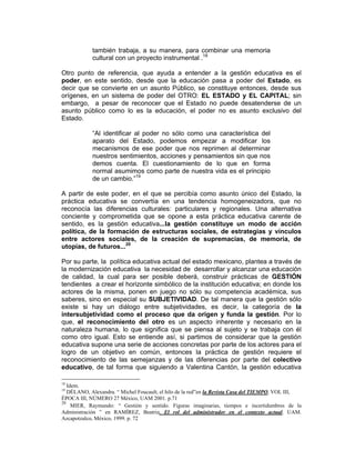 también trabaja, a su manera, para combinar una memoria
            cultural con un proyecto instrumental .18

Otro punto de referencia, que ayuda a entender a la gestión educativa es el
poder, en este sentido, desde que la educación pasa a poder del Estado, es
decir que se convierte en un asunto Público, se constituye entonces, desde sus
orígenes, en un sistema de poder del OTRO: EL ESTADO y EL CAPITAL; sin
embargo, a pesar de reconocer que el Estado no puede desatenderse de un
asunto público como lo es la educación, el poder no es asunto exclusivo del
Estado.

            “Al identificar al poder no sólo como una característica del
            aparato del Estado, podemos empezar a modificar los
            mecanismos de ese poder que nos reprimen al determinar
            nuestros sentimientos, acciones y pensamientos sin que nos
            demos cuenta. El cuestionamiento de lo que en forma
            normal asumimos como parte de nuestra vida es el principio
            de un cambio.”19

A partir de este poder, en el que se percibía como asunto único del Estado, la
práctica educativa se convertía en una tendencia homogeneizadora, que no
reconocía las diferencias culturales: particulares y regionales. Una alternativa
conciente y comprometida que se opone a esta práctica educativa carente de
sentido, es la gestión educativa...la gestión constituye un modo de acción
política, de la formación de estructuras sociales, de estrategias y vínculos
entre actores sociales, de la creación de supremacías, de memoria, de
utopías, de futuros...20

Por su parte, la política educativa actual del estado mexicano, plantea a través de
la modernización educativa la necesidad de desarrollar y alcanzar una educación
de calidad, la cual para ser posible deberá, construir prácticas de GESTIÓN
tendientes a crear el horizonte simbólico de la institución educativa; en donde los
actores de la misma, ponen en juego no sólo su competencia académica, sus
saberes, sino en especial su SUBJETIVIDAD. De tal manera que la gestión sólo
existe si hay un diálogo entre subjetividades, es decir, la categoría de la
intersubjetividad como el proceso que da origen y funda la gestión. Por lo
que, el reconocimiento del otro es un aspecto inherente y necesario en la
naturaleza humana, lo que significa que se piensa al sujeto y se trabaja con él
como otro igual. Esto se entiende así, si partimos de considerar que la gestión
educativa supone una serie de acciones concretas por parte de los actores para el
logro de un objetivo en común, entonces la práctica de gestión requiere el
reconocimiento de las semejanzas y de las diferencias por parte del colectivo
educativo, de tal forma que siguiendo a Valentina Cantón, la gestión educativa

18
   Idem.
19
   DÉLANO, Alexandra. “ Michel Foucault, el hilo de la red”en la Revista Casa del TIEMPO, VOL III,
ÉPOCA III, NÚMERO 27 México, UAM 2001. p.71
20
     MIER, Raymundo: “ Gestión y sentido. Figuras imaginarias, tiempos e incertidumbres de la
Administración ” en RAMÍREZ, Beatriz. El rol del administrador en el contexto actual. UAM.
Azcapotzalco, México, 1999. p. 72
 