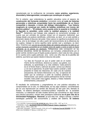 caracterizada por la confluencia de conceptos como práctica, experiencia,
diversidad y heterogeneidad, conceptos que constituyen al sujeto.21

Por lo anterior, aquí entendemos la gestión educativa como el espacio de
construcción del horizonte simbólico, concebido como el nudo de historias
personales y colectivas, proyectadas hacia las posibilidades de un futuro
compartido y deseado, a través del diálogo intersubjetivo... “Las historia
imaginaria se construye por medio de batallas simbólicas con iconos del
dominio público”... “El símbolo como puente entre lo ausente (o invisible) y
lo figurado (o sensible); unión entre la realidad psíquica y la realidad
física”22. Advertimos que trabajar esta categoría es sumamente complejo, en
cuanto que por principio de cuentas rompe con el esquema tradicional, que
trabaja desde una postura cientificista, uniformista, es decir, en un solo sentido y
dimensión desde el discurso del poder. Esta ruptura no significa la anulación de la
norma, sino la de trabajar con ella a partir del reconocimiento de la diferencia de
los sujetos, trabajar la norma significa darle sentido real y axiológico, es decir
ético. Creemos que una de las grandes fallas del sistema educativo ha sido en un
primer momento convertirlo en un modelo único de sujeto y como si esto no fuera
suficiente se le piensa en abstracto. Reflejándose esta concepción en las
prácticas educativas, donde las decisiones son tomadas unilateralmente por el
poder central, donde lo que el Sujeto pueda proponer y decir esta de más, porque
él no cuenta como sujeto particular, sino como una cifra más de la plantilla del
sistema, que tiene que operar desde el discurso del poder.

             “La idea de Foucault es que el poder está en el núcleo
             mismo de los individuos, alcanza su cuerpo, sus gestos, sus
             actitudes, su aprendizaje y su vida cotidiana. Cada persona
             es en el fondo titular y vehículo de poder, somos sus efectos
             y a la vez lo ejercemos. El poder forja nuestro carácter y está
             presente en todas las relaciones. En cada una de nuestras
             actuaciones, de manera intencional o no, hay un ejercicio de
             poder que se construye a partir de nuestras prácticas e
             interacciones, que opera cuando participamos de las normas
             sociales. Este poder crea sujetos, deseos y metas mediante
             entrenamiento y educación”.23

El resultado de confusiones y pragmatismos en una práctica educativa no
comprometida con el otro, no reflexionada, es hoy algo cotidiano, convirtiéndose
así en una reproducción sin sentido del discurso de ese gran otro, llamado el
Estado, “el sistema ideológico económico-político” imperante de la sociedad
mexicana. La reiteración de este modelo termina por convertirse en algo natural
esa práctica educativa, romper este paradigma tradicional es el gran reto de la
Universidad Pedagógica Nacional, ya que esto nos obliga a pensar y diseñar
estrategias partiendo del conocimiento y análisis del sistema. El sistema

21
   Cf. CANTÓN, Valentina.1+1+1 NO ES IGUAL A 3... México UPN, , 1997. pp 13-14
22
   TEIXEIRA, Coelho. Diccionario Critico de Política Cultural: Cultura e Imaginario. CONACULTA-
ITESO, México, 2000. p. 264 y 447
23
   DÉLANO, Alexandra. “ Michel Foucault, el hilo de la red”en la Revista Casa del TIEMPO, VOL III,
ÉPOCA III, NÚMERO 27 México, UAM 2001. p.71.
 
