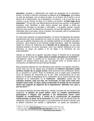 educativo, pensado y reflexionado con todas las tipologías de la educación:
formal, no formal e informal; incluyendo la reflexión de la Pedagogía, que analiza
no sólo las tipologías, sino el hacer de ellas, en el terreno de lo hecho y en el
terreno de lo desconocido, de lo descriptivo y lo técnico, y de lo que aún no se
inventa o no se conoce, es decir, lo no dicho y no escrito... el lado ciego de la
educación.24 Es por ello, que diferenciamos el término que usamos: el de gestión
educativa, para identificar a éste marco general que aborda a todas las
instituciones, formales no formales o informales y el gestión escolar, cuando
tenemos como punto de referencia a la escuela -sin que ello signifique, un ámbito
restringido sólo a sus aulas, muros o bardas-; por supuesto, esto lo consideramos
una especialización y no una limitante.

En este marco general, en especial filosófico, sin ánimo de descartar las valiosas
aportaciones que otras disciplinas han hecho al campo, nosotros pensamos que
para que la gestión educativa sea una realidad aplicada en el sistema educativo
mexicano, -para alcanzar la tan añorada calidad educativa-, debe ser estudiada
desde los marcos de referencia de la filosofía de la educación, ya que esta
disciplina postula a la acción educativa, como una relación dialéctica en la cual
interviene un grupo de sujetos a fin de llegar a la formación de sus
potencialidades.

Intentar un análisis de la gestión educativa desde la filosofía de la educación
implica retomar la tesis del “saber sobre el sentido educativo en el hombre”25,
interrogarnos sobre el sentido de la educación nos lleva necesariamente a
adoptar una postura teórica ética que nos permite tener un puente entre el
univocismo y el relativismo de las Ciencias Sociales.

Ésta propuesta pretende ser una alternativa para construir una gestión educativa,
donde cada uno de los sujetos que constituyen el colectivo educativo pueda
sentirse creador de su propia acción, tanto personal como profesional, dentro
de un proyecto en común. Pues no olvidemos que el sujeto para constituirse
como tal requiere ser reconocido por el otro. Este reconocimiento es el que
genera en el sujeto el despliegue de su creatividad y de su acción particular para
insertarla en la colectividad, en la institución educativa; puesto que “el
individuo reclama, cada vez más, ser reconocido, no sólo como actor sino
también como autor; es decir, desea comprender el sentido de sus acciones
dentro del conjunto de objetivos de la organización, definidos con, para y
por los otros”.26

Es oportuno después de estas reflexiones, intentar concretar de una manera más
específica: la gestión se puede definir como un modelo administrativo
participativo e integral, que aplicado a las instituciones tienen como
finalidad su transformación, a través de la construcción de proyectos
institucionales, es decir, de la innovación. Por tanto, esta vinculación entre las
categorías, entre el sistema educativo y sus instituciones nos llevan a afirmar, que
la gestión educativa con sentido y significación, no puede ser estudiada y

24
   TRILLA , B. Jaume. Otras educaciones. Barcelona. Antropos-UPN.1993. p.19
25
   FULLAT, Octavi. Antropología filosófica de la Educación. España, Ariel 1997
26
   ALVAREZ Manuel y SANTOS Monserrat. Dirección de centros docentes. P. 12
 