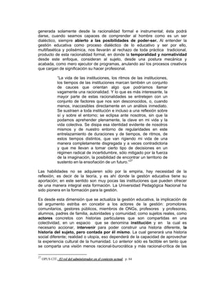 generada solamente desde la racionalidad formal e instrumental; ésta podrá
darse, cuando seamos capaces de comprender al hombre como es un ser
dialéctico, siempre abierto a las posibilidades de poder-ser. Al entender la
gestión educativa como proceso dialéctico de lo educativo y ser por ello,
multifasética y polisémica, nos llevarán al rechazo de toda práctica tradicional,
producto de esta racionalidad formal, en donde la temporalidad y normatividad
desde este enfoque, consideran al sujeto, desde una postura mecánica y
acabada, como mero ejecutor de programas, anulando así los procesos creativos
que cargan de significación su hacer profesional.

               “La vida de las instituciones, los ritmos de las instituciones,
               los tiempos de las instituciones marcan también un conjunto
               de cauces que orientan algo que podríamos llamar
               vagamente una racionalidad. Y lo que es más interesante, la
               mayor parte de estas racionalidades se entretejen con un
               conjunto de factores que nos son desconocidos, o, cuando
               menos, inaccesibles directamente en un análisis inmediato.
               Se sustraen a toda institución e incluso a una reflexión sobre
               sí y sobre el entorno; se eclipsa ante nosotros, sin que la
               podamos aprehender plenamente, la clave en mi vida y la
               vida colectiva. Se disipa esa identidad evidente de nosotros
               mismos y de nuestro entorno de regularidades en este
               entrelazamiento de duraciones y de tiempos, de ritmos, de
               estos tiempos distintos, que van rigiendo mi vida de una
               manera completamente disgregada y a veces contradictoria
               y que me llevan a tomar cierto tipo de decisiones en un
               régimen radical de incertidumbre, sólo mitigado por la fuerza
               de la imaginación, la posibilidad de encontrar un territorio de
               sustento en la ensoñación de un futuro.”27

Las habilidades no se adquieren sólo por la empiria, hay necesidad de la
reflexión, es decir de la teoría, y es ahí donde la gestión educativa tiene su
aportación; en este sentido son muy pocas las instituciones que pueden ofrecer
de una manera integral esta formación. La Universidad Pedagógica Nacional ha
sido pionera en la formación para la gestión.

Es desde esta dimensión que se actualiza la gestión educativa, la implicación de
tal argumento estriba en concebir a los actores de la gestión: promotores
comunitarios, gestores públicos, miembros de ONGs, profesores y profesoras,
alumnos, padres de familia, autoridades y comunidad; como sujetos reales, como
actores concretos con historias particulares que son compartidas en una
colectividad, en un espacio que se denomina institución y en la cual es
necesario accionar, intervenir para poder construir una historia diferente, la
historia del sujeto, pero contada por él mismo. La cual generará una historia
social diferente; realidad o utopía, eso dependerá de la capacidad de aprovechar
la experiencia cultural de la humanidad. Lo anterior sólo es factible en tanto que
se comparta una visión menos racional-burocrática y más racional-crítica de las

27
     OPUS CIT . El rol del administrador en el contexto actual. p. 84
 