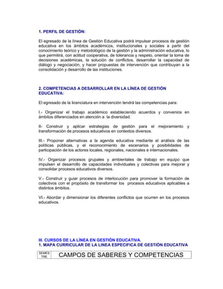 1. PERFIL DE GESTIÓN:

El egresado de la línea de Gestión Educativa podrá impulsar procesos de gestión
educativa en los ámbitos académicos, institucionales y sociales a partir del
conocimiento teórico y metodológico de la gestión y la administración educativa, lo
que permitirá, con actitud cooperativa, de tolerancia y respeto, orientar la toma de
decisiones académicas, la solución de conflictos, desarrollar la capacidad de
diálogo y negociación, y hacer propuestas de intervención que contribuyan a la
consolidación y desarrollo de las instituciones.



2. COMPETENCIAS A DESARROLLAR EN LA LÍNEA DE GESTIÓN
EDUCATIVA:

El egresado de la licenciatura en intervención tendrá las competencias para:

I.- Organizar el trabajo académico estableciendo acuerdos y convenios en
ámbitos diferenciados en atención a la diversidad.

II- Construir y aplicar estrategias de gestión para el mejoramiento y
transformación de procesos educativos en contextos diversos.

III.- Proponer alternativas a la agenda educativa mediante el análisis de las
políticas públicas, y el reconocimiento de escenarios y posibilidades de
participación de los actores locales, regionales, nacionales e internacionales.

IV.- Organizar procesos grupales y ambientales de trabajo en equipo que
impulsen el desarrollo de capacidades individuales y colectivas para mejorar y
consolidar procesos educativos diversos.

V.- Construir y guiar procesos de interlocución para promover la formación de
colectivos con el propósito de transformar los procesos educativos aplicables a
distintos ámbitos.

VI.- Abordar y dimensionar los diferentes conflictos que ocurren en los procesos
educativos.




III. CURSOS DE LA LÍNEA EN GESTIÓN EDUCATIVA.
1. MAPA CURRICULAR DE LA LINEA ESPECIFICA DE GESTIÓN EDUCATIVA
SEMES
 TRE       CAMPOS DE SABERES Y COMPETENCIAS
 