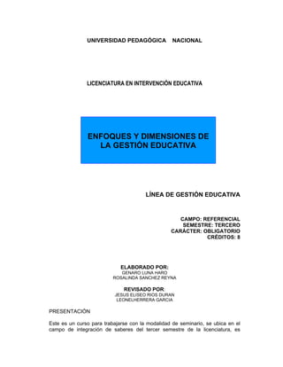 UNIVERSIDAD PEDAGÓGICA             NACIONAL




               LICENCIATURA EN INTERVENCIÓN EDUCATIVA




               ENFOQUES Y DIMENSIONES DE
                 LA GESTIÓN EDUCATIVA




                                       LÍNEA DE GESTIÓN EDUCATIVA


                                                    CAMPO: REFERENCIAL
                                                     SEMESTRE: TERCERO
                                                 CARÁCTER: OBLIGATORIO
                                                            CRÉDITOS: 8




                             ELABORADO POR:
                             GENARO LUNA HARO
                          ROSALINDA SANCHEZ REYNA

                              REVISADO POR:
                          JESUS ELISEO RIOS DURAN
                           LEONELHERRERA GARCIA

PRESENTACIÓN

Este es un curso para trabajarse con la modalidad de seminario, se ubica en el
campo de integración de saberes del tercer semestre de la licenciatura, es
 