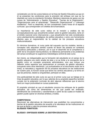 considerado uno de los cursos básicos en la línea de Gestión Educativa ya que en
él se presentan las condiciones para la precisión del enfoque con que se ha
diseñado así como la orientación formativa. Mantiene relaciones de apoyo con los
cursos de “Administración y Gestión Educativa”, “Teorías de la Organización”,
“Organizaciones para el aprendizaje”, “Desarrollo Organizacional” y “Liderazgo
Académico”. Para su desarrollo, se han considerado cuatro horas en el espacio
curricular, que corresponden a 8 créditos de la licenciatura.

La importancia de este curso radica en la revisión y análisis de las
conceptualizaciones que actualmente existen sobre la gestión educativa, tanto en
el ámbito nacional como internacional, y que actualmente han sido considerados
como planteamientos estratégicos de política educativa y como una herramienta
efectiva para el mejoramiento de la calidad de los procesos educativos
institucionalizados.

En términos formativos, el curso parte del supuesto que los modelos, teorías y
conceptos sólo adquieren sentido cuando se llevan ala práctica en contextos
educativos particulares y diversos, por lo que el desarrollo de la competencia a
partir de la vinculación teoría-práctica y la referencia permanente a los problemas
del campo constituyen la sugerencia metodológica central de este curso.

Así mismo, es indispensable que la formación del estudiante en el campo de la
gestión adquiera una visión amplia de ésta y no se limite a la concepción de la
gestión como un concepto puramente administrativo, sino que incluya una
reflexión sobre aspectos que particularizan el concepto de gestión educativa,
incluyendo entre otros elementos ( ya puntualizados en el documento rector de la
línea), la naturaleza y regulación de los procesos educativos en las instituciones
de nuestro país, la función social que tienen los centros educativos y la forma en
que las personas, desde su singularidad, participan en ellas.

Una particularidad de este curso es que es el primer curso que se trabaja en la
línea de gestión educativa, por lo que, además de su propósito específico también
cumple con la pretensión curricular de abrir algunas reflexiones que el alumno
hará con mayor profundidad en cursos posteriores.

El propósito principal es que el estudiante conozca los enfoques de la gestión
educativa, así como las dimensiones en las que puede ser analizado,
identificando las condiciones y características a partir de las cuales el modelo de
gestión puede operar en diversos ámbitos y niveles.


COMPETENCIA
Reconocer las alternativas de intervención que posibilitan los conocimientos y
teorías de la gestión educativa de acuerdo a la naturaleza de las instituciones en
las que se llevan a cabo los procesos educativos.
BLOQUES TEMÁTICOS:

BLOQUE I: ENFOQUES SOBRE LA GESTIÓN EDUCATIVA.
 