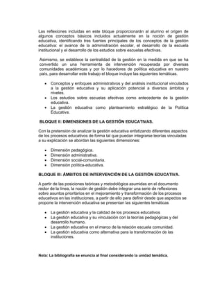 Las reflexiones incluidas en este bloque proporcionarán al alumno el origen de
algunos conceptos básicos incluidos actualmente en la noción de gestión
educativa, identificando tres fuentes principales de los conceptos de la gestión
educativa: el avance de la administración escolar, el desarrollo de la escuela
institucional y el desarrollo de los estudios sobre escuelas efectivas.

Asimismo, se establece la centralidad de la gestión en la medida en que se ha
convertido un una herramienta de intervención recuperada por diversas
comunidades académicas y por lo hacedores de política educativa en nuestro
país, para desarrollar este trabajo el bloque incluye las siguientes temáticas.

   •   Conceptos y enfoques administrativos y del análisis institucional vinculados
       a la gestión educativa y su aplicación potencial a diversos ámbitos y
       niveles.
   •   Los estudios sobre escuelas efectivas como antecedente de la gestión
       educativa.
   •   La gestión educativa como planteamiento estratégico de la Política
       Educativa.

BLOQUE II: DIMENSIONES DE LA GESTIÓN EDUCATIVAS.

Con la pretensión de analizar la gestión educativa enfatizando diferentes aspectos
de los procesos educativos de forma tal que puedan integrarse teorías vinculadas
a su explicación se abordan las siguientes dimensiones:

   •   Dimensión pedagógica.
   •   Dimensión administrativa.
   •   Dimensión social-comunitaria.
   •   Dimensión política-educativa.

BLOQUE III: ÁMBITOS DE INTERVENCIÓN DE LA GESTIÓN EDUCATIVA.

A partir de las posiciones teóricas y metodológica asumidas en el documento
rector de la línea, la noción de gestión debe integrar una serie de reflexiones
sobre asuntos prioritarios en el mejoramiento y transformación de los procesos
educativos en las instituciones, a partir de ello para definir desde que aspectos se
propone la intervención educativa se presentan las siguientes temáticas

   •   La gestión educativa y la calidad de los procesos educativos
   •   La gestión educativa y su vinculación con la teorías pedagógicas y del
       desarrollo humano.
   •   La gestión educativa en el marco de la relación escuela comunidad.
   •   La gestión educativa como alternativa para la transformación de las
       instituciones.



Nota: La bibliografía se enuncia al final considerando la unidad temática.
 