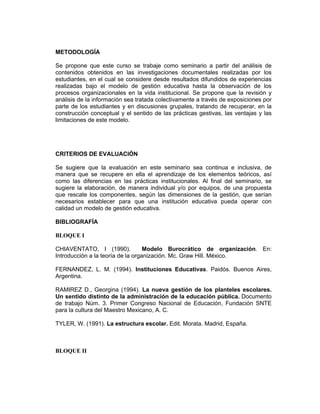METODOLOGÍA

Se propone que este curso se trabaje como seminario a partir del análisis de
contenidos obtenidos en las investigaciones documentales realizadas por los
estudiantes, en el cual se considere desde resultados difundidos de experiencias
realizadas bajo el modelo de gestión educativa hasta la observación de los
procesos organizacionales en la vida institucional. Se propone que la revisión y
análisis de la información sea tratada colectivamente a través de exposiciones por
parte de los estudiantes y en discusiones grupales, tratando de recuperar, en la
construcción conceptual y el sentido de las prácticas gestivas, las ventajas y las
limitaciones de este modelo.




CRITERIOS DE EVALUACIÓN

Se sugiere que la evaluación en este seminario sea continua e inclusiva, de
manera que se recupere en ella el aprendizaje de los elementos teóricos, así
como las diferencias en las prácticas institucionales. Al final del seminario, se
sugiere la elaboración, de manera individual y/o por equipos, de una propuesta
que rescate los componentes, según las dimensiones de la gestión, que serían
necesarios establecer para que una institución educativa pueda operar con
calidad un modelo de gestión educativa.

BIBLIOGRAFÍA

BLOQUE I

CHIAVENTATO, I (1990).             Modelo Burocrático de organización. En:
Introducción a la teoría de la organización. Mc. Graw Hill. México.

FERNANDEZ, L. M. (1994). Instituciones Educativas. Paidós. Buenos Aires,
Argentina.

RAMIREZ D., Georgina (1994). La nueva gestión de los planteles escolares.
Un sentido distinto de la administración de la educación pública. Documento
de trabajo Núm. 3. Primer Congreso Nacional de Educación, Fundación SNTE
para la cultura del Maestro Mexicano, A. C.

TYLER, W. (1991). La estructura escolar. Edit. Morata. Madrid, España.



BLOQUE II
 