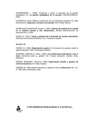 AGUERRONDO, I. (1992). Problemas y teoría a propósito de la gestión
pedagógica. En: La gestión pedagógica de la escuela. UNESCO/OREALC,
Chile.

LEJTMAN de, Silvia (1996) La conducción de una institución educativa. En: Aldo
Schlemenson. Organizar y conducir una escuela. Edit. Paidós. México..


RODRIGUEZ FUENZALIDA, Eugenio. (1994). Criterios de análisis de la calidad
en el sistema escolar y sus dimensiones. Revista Iberoamericana de
educación No. 5. Chile.

SAACS, D. (1991). Teoría y práctica de la dirección de centros educativos.
Ediciones Universidad de Navarra, S. A.. Pamplona, España.


BLOQUE III

FIERRO, C. (1996). Organización escolar. En Consultas con expertos sobre la
agenda educativa, SEG., Guanajuato, México.

FRIGERIO, GRACIELA y Otras. (1992). Las Instituciones Educativas. Cara y
Ceca. Elementos para su gestión. Ed. Troquel educación. Buenos Aires,
Argentina.

GARCIA, REQUENA., Filomena. (1997) Organización escolar y gestión de
centros educativos- Ed. Aljibe. España.

SANDER, B. (1994) Gestión educativa y calidad de vida. La Educación, No. 121,
II, 1995, OEA, Washington, USA.




             UNIVERSIDAD PEDAGÓGICA NACIONAL.
 