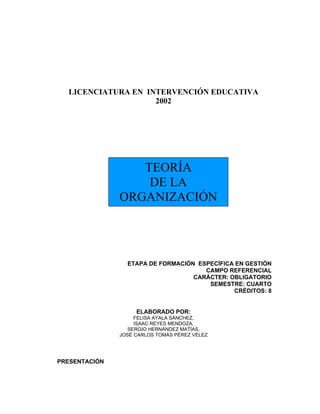 LICENCIATURA EN INTERVENCIÓN EDUCATIVA
                    2002




                  TEORÍA
                   DE LA
               ORGANIZACIÓN




                 ETAPA DE FORMACIÓN ESPECÍFICA EN GESTIÓN
                                      CAMPO REFERENCIAL
                                   CARÁCTER: OBLIGATORIO
                                       SEMESTRE: CUARTO
                                              CRÉDITOS: 8


                    ELABORADO POR:
                    FELISA AYALA SÁNCHEZ,
                    ISAAC REYES MENDOZA,
                  SERGIO HERNÁNDEZ MATÍAS,
               JOSÉ CARLOS TOMÁS PÉREZ VÉLEZ




PRESENTACIÓN
 