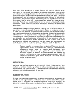 Este curso esta ubicado en el cuarto semestre del plan de estudios de la
licenciatura en intervención educativa con 4 horas a la semana y 8 créditos, tiene
una relación con la asignatura del área de formación profesional “Administración
y gestión educativa” y de la línea específica de gestión y con el curso “Desarrollo
Organizacional”, que se imparten en el quinto semestre, Además, es antecedente
para el curso “Organizaciones para el aprendizaje” que se imparte en el octavo, le
antecede el curso de “Enfoques y dimensiones de la gestión educativa” del tercer
semestre. Presenta una relación horizontal con los cursos del área de formación
profesional: Diseño curricular, Evaluación educativa y Desarrollo del adolescente
y del adulto.

La importancia del estudio de las organizaciones no sólo es el marco referencial,
que junto a otras materias de la línea de gestión ofrecen un panorama general a
la línea; sino que además, ha permitido una aportación multi e interdisciplinaria
que ha propiciado un nuevo enfoque y ha cambiado la perspectiva clásica de la
administración. Las organizaciones comprenden, grupos de personas que
comparten fines, cultura, intenciones, en una complejidad de interrelaciones que
son afectadas por las turbulencias del contexto y de las relaciones entre los
actores. Las organizaciones están presentes en toda nuestra vida social
atraviesan un continuo de instituciones con las cuales nos mantenemos en
contacto, su importancia se plasma con mayor nitidez en la cita de Etzioni:

               “Nuestra sociedad es una sociedad organizacional. Nacemos dentro de
               organizaciones, somos educados por ellas y la mayor parte de nosotros
               consumimos buena parte de nuestra vida trabajando para
               organizaciones. Empleamos gran parte de nuestro tiempo libre
               gastando, jugando y rezando en organizaciones. La mayoría de
               nosotros morirá dentro de una organización, y cuando llegue el día del
               entierro la organización más grande de todas –el Estado- deberá
               otorgar su permiso oficial.”*


COMPETENCIA

Identificar los distintos enfoques y concepciones de las organizaciones, para
realizar un análisis holístico y crítico de ellas, reconociendo los procesos
fundamentales que las conforman y redimensionando las teorías en el ámbito
educativo, con actitud indagatoria y de apertura.


BLOQUES TEMÁTICOS:

El curso está dividido en tres bloques temáticos, que abordan la complejidad del
estudio de las organizaciones. Categorías claves como racionalidad, acción
social, orden, y sistema social, estarán presentes a lo largo del seminario, en
donde las variables del análisis organizacional como el poder, la contradicción y

*
    AMITAI, Etzioni. Las organizaciones modernas. México, UTEHA, segunda reimpresión, 1993. p. 1
 