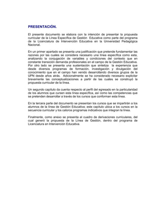 PRESENTACIÓN.

El presente documento se elabora con la intención de presentar la propuesta
curricular de la Línea Específica de Gestión Educativa como parte del programa
de la Licenciatura de Intervención Educativa en la Universidad Pedagógica
Nacional.

En un primer apartado se presenta una justificación que pretende fundamentar las
razones por las cuales se considera necesario una línea específica como esta,
analizando la conjugación de variables y condiciones del contexto que en
constante transición demanda profesionales en el campo de la Gestión Educativa.
Por otro lado se presenta una sustentación que sintetiza la experiencia que
desde diversos programas de formación, investigación y divulgación del
conocimiento que en el campo han venido desarrollando diversos grupos de la
UPN desde años atrás. Adicionalmente se ha considerado necesario explicitar
brevemente las conceptualizaciones a partir de las cuales se construyó la
propuesta curricular de la línea.

Un segundo capítulo da cuenta respecto al perfil del egresado en la particularidad
de los alumnos que cursen esta línea específica, así como las competencias que
se pretenden desarrollar a través de los cursos que conforman esta línea.

En la tercera parte del documento se presentan los cursos que se impartirán a los
alumnos de la línea de Gestión Educativa; este capítulo ubica a los cursos en la
secuencia curricular y los catorce programas indicativos que integran la línea.

Finalmente, como anexo se presenta el cuadro de derivaciones curriculares, del
cual generó la propuesta de la Línea de Gestión, dentro del programa de
Licenciatura en Intervención Educativa.
 