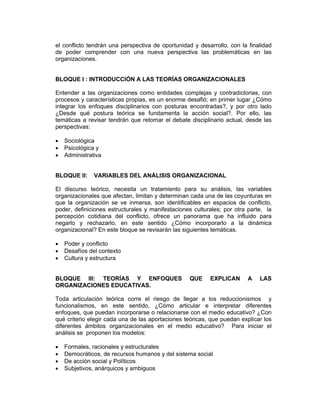el conflicto tendrán una perspectiva de oportunidad y desarrollo, con la finalidad
de poder comprender con una nueva perspectiva las problemáticas en las
organizaciones.


BLOQUE I : INTRODUCCIÓN A LAS TEORÍAS ORGANIZACIONALES

Entender a las organizaciones como entidades complejas y contradictorias, con
procesos y características propias, es un enorme desafió; en primer lugar ¿Cómo
integrar los enfoques disciplinarios con posturas encontradas?, y por otro lado
¿Desde qué postura teórica se fundamenta la acción social?. Por ello, las
temáticas a revisar tendrán que retomar el debate disciplinario actual, desde las
perspectivas:

•   Sociológica
•   Psicológica y
•   Administrativa


BLOQUE II:     VARIABLES DEL ANÁLISIS ORGANIZACIONAL

El discurso teórico, necesita un tratamiento para su análisis, las variables
organizacionales que afectan, limitan y determinan cada una de las coyunturas en
que la organización se ve inmersa, son identificables en espacios de conflicto,
poder, definiciones estructurales y manifestaciones culturales; por otra parte, la
percepción cotidiana del conflicto, ofrece un panorama que ha influido para
negarlo y rechazarlo, en este sentido ¿Cómo incorporarlo a la dinámica
organizacional? En este bloque se revisarán las siguientes temáticas.

•   Poder y conflicto
•   Desafíos del contexto
•   Cultura y estructura


BLOQUE III: TEORÍAS Y ENFOQUES                    QUE     EXPLICAN      A    LAS
ORGANIZACIONES EDUCATIVAS.

Toda articulación teórica corre el riesgo de llegar a los reduccionismos y
funcionalismos, en este sentido, ¿Cómo articular e interpretar diferentes
enfoques, que puedan incorporarse o relacionarse con el medio educativo? ¿Con
qué criterio elegir cada una de las aportaciones teóricas, que puedan explicar los
diferentes ámbitos organizacionales en el medio educativo? Para iniciar el
análisis se proponen los modelos:

•   Formales, racionales y estructurales
•   Democráticos, de recursos humanos y del sistema social
•   De acción social y Políticos
•   Subjetivos, anárquicos y ambiguos
 