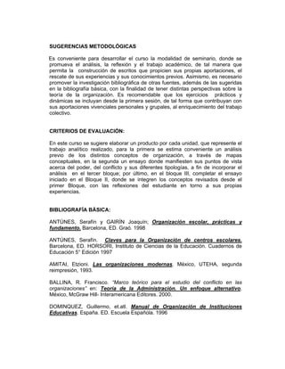 SUGERENCIAS METODOLÓGICAS

Es conveniente para desarrollar el curso la modalidad de seminario, donde se
promueva el análisis, la reflexión y el trabajo académico, de tal manera que
permita la construcción de escritos que propicien sus propias aportaciones, el
rescate de sus experiencias y sus conocimientos previos. Asimismo, es necesario
promover la investigación bibliográfica de otras fuentes, además de las sugeridas
en la bibliografía básica, con la finalidad de tener distintas perspectivas sobre la
teoría de la organización. Es recomendable que los ejercicios prácticos y
dinámicas se incluyan desde la primera sesión, de tal forma que contribuyan con
sus aportaciones vivenciales personales y grupales, al enriquecimiento del trabajo
colectivo.


CRITERIOS DE EVALUACIÓN:

En este curso se sugiere elaborar un producto por cada unidad, que represente el
trabajo analítico realizado, para la primera se estima conveniente un análisis
previo de los distintos conceptos de organización, a través de mapas
conceptuales, en la segunda un ensayo donde manifiesten sus puntos de vista
acerca del poder, del conflicto y sus diferentes tipologías, a fin de incorporar el
análisis en el tercer bloque; por último, en el bloque III, completar el ensayo
iniciado en el Bloque II, donde se integren los conceptos revisados desde el
primer Bloque, con las reflexiones del estudiante en torno a sus propias
experiencias.


BIBLIOGRAFÍA BÁSICA:

ANTÚNES, Serafín y GAIRÍN Joaquín; Organización escolar, prácticas y
fundamento. Barcelona, ED. Graó. 1998

ANTÚNES, Serafín. Claves para la Organización de centros escolares.
Barcelona, ED. HORSORI, Instituto de Ciencias de la Educación. Cuadernos de
Educación 5° Edición 1997

AMITAI, Etzioni. Las organizaciones modernas. México, UTEHA, segunda
reimpresión, 1993.

BALLINA, R. Francisco. “Marco teórico para el estudio del conflicto en las
organizaciones” en: Teoría de la Administración. Un enfoque alternativo.
México, McGraw Hill- Interamericana Editores. 2000.

DOMINQUEZ, Guillermo, et.atl. Manual de Organización de Instituciones
Educativas. España. ED. Escuela Española. 1996
 