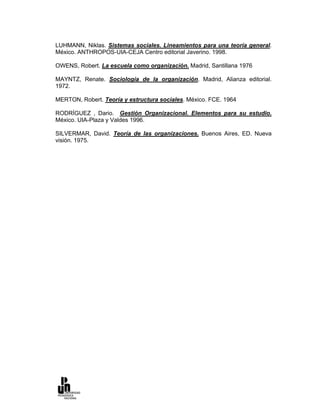 LUHMANN, Niklas. Sistemas sociales. Lineamientos para una teoría general.
México. ANTHROPOS-UIA-CEJA Centro editorial Javerino. 1998.

OWENS, Robert. La escuela como organización. Madrid, Santillana 1976

MAYNTZ, Renate. Sociología de la organización. Madrid, Alianza editorial.
1972.

MERTON, Robert. Teoría y estructura sociales. México. FCE. 1964

RODRÍGUEZ , Dario. Gestión Organizacional. Elementos para su estudio.
México. UIA-Plaza y Valdes 1996.

SILVERMAR, David. Teoría de las organizaciones. Buenos Aires, ED. Nueva
visión. 1975.
 